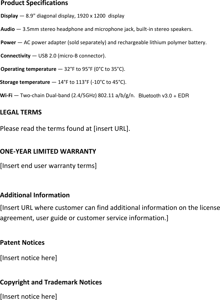 Storage temperature — 14°F to 113°F (-10°C to 45°C). Wi-Fi — Two-chain Dual-band (2.4/5GHz) 802.11 a/b/g/n. LEGAL TERMS  Please read the terms found at [insert URL]. ONE-YEAR LIMITED WARRANTY [Insert end user warranty terms]  Additional Information [Insert URL where customer can find additional information on the license agreement, user guide or customer service information.]    Patent Notices [Insert notice here] Copyright and Trademark Notices [Insert notice here] Product Specifications Display — 8.9&quot; diagonal display, 1920 x 1200  display Audio — 3.5mm stereo headphone and microphone jack, built-in stereo speakers.  Power — AC power adapter (sold separately) and rechargeable lithium polymer battery. Connectivity — USB 2.0 (micro-B connector).  Operating temperature — 32°F to 95°F (0°C to 35°C). Bluetooth v3.0 + EDR