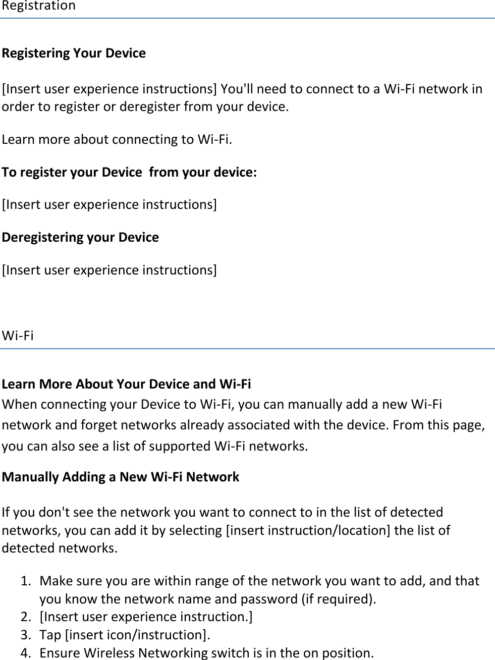 Registration Registering Your Device  [Insert user experience instructions] You&apos;ll need to connect to a Wi-Fi network in order to register or deregister from your device. Learn more about connecting to Wi-Fi. To register your Device  from your device: [Insert user experience instructions] Deregistering your Device  [Insert user experience instructions]  Wi-Fi Learn More About Your Device and Wi-Fi When connecting your Device to Wi-Fi, you can manually add a new Wi-Fi network and forget networks already associated with the device. From this page, you can also see a list of supported Wi-Fi networks. Manually Adding a New Wi-Fi Network If you don&apos;t see the network you want to connect to in the list of detected networks, you can add it by selecting [insert instruction/location] the list of detected networks.  1. Make sure you are within range of the network you want to add, and that you know the network name and password (if required).  2. [Insert user experience instruction.] 3. Tap [insert icon/instruction].  4. Ensure Wireless Networking switch is in the on position. 