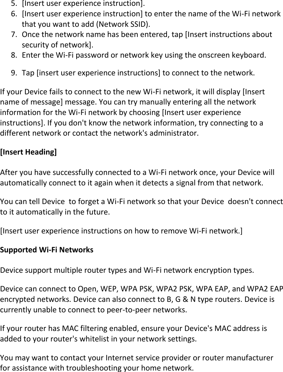 5. [Insert user experience instruction].  6. [Insert user experience instruction] to enter the name of the Wi-Fi network that you want to add (Network SSID).  7. Once the network name has been entered, tap [Insert instructions about security of network].  8. Enter the Wi-Fi password or network key using the onscreen keyboard.  9. Tap [insert user experience instructions] to connect to the network.  If your Device fails to connect to the new Wi-Fi network, it will display [Insert name of message] message. You can try manually entering all the network information for the Wi-Fi network by choosing [Insert user experience instructions]. If you don&apos;t know the network information, try connecting to a different network or contact the network&apos;s administrator. [Insert Heading] After you have successfully connected to a Wi-Fi network once, your Device will automatically connect to it again when it detects a signal from that network. You can tell Device  to forget a Wi-Fi network so that your Device  doesn&apos;t connect to it automatically in the future.  [Insert user experience instructions on how to remove Wi-Fi network.] Supported Wi-Fi Networks Device support multiple router types and Wi-Fi network encryption types.  Device can connect to Open, WEP, WPA PSK, WPA2 PSK, WPA EAP, and WPA2 EAP encrypted networks. Device can also connect to B, G &amp; N type routers. Device is currently unable to connect to peer-to-peer networks.  If your router has MAC filtering enabled, ensure your Device&apos;s MAC address is added to your router&apos;s whitelist in your network settings. You may want to contact your Internet service provider or router manufacturer for assistance with troubleshooting your home network.  