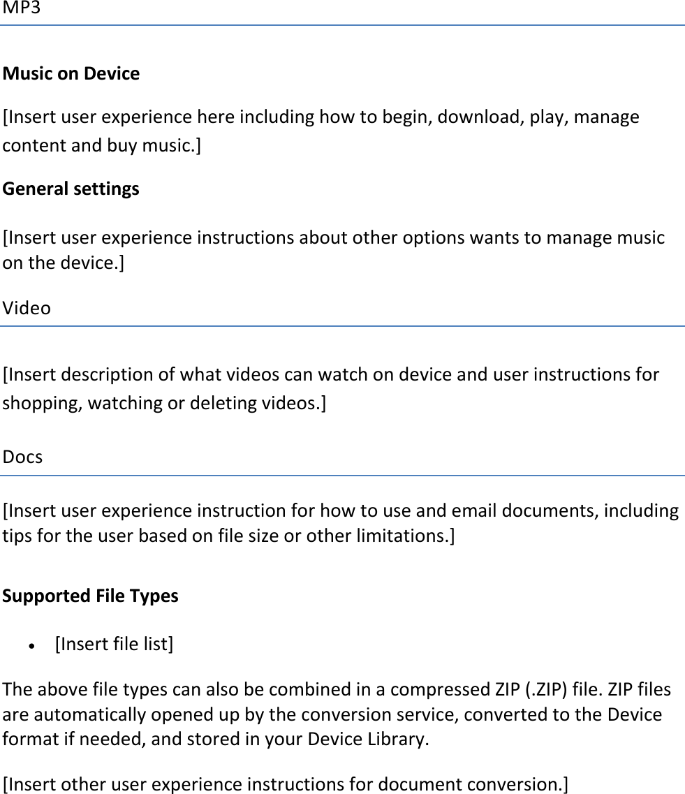 MP3 Music on Device  [Insert user experience here including how to begin, download, play, manage content and buy music.] General settings [Insert user experience instructions about other options wants to manage music on the device.]   Video [Insert description of what videos can watch on device and user instructions for shopping, watching or deleting videos.]   Docs [Insert user experience instruction for how to use and email documents, including tips for the user based on file size or other limitations.] Supported File Types  [Insert file list] The above file types can also be combined in a compressed ZIP (.ZIP) file. ZIP files are automatically opened up by the conversion service, converted to the Device format if needed, and stored in your Device Library.  [Insert other user experience instructions for document conversion.]      