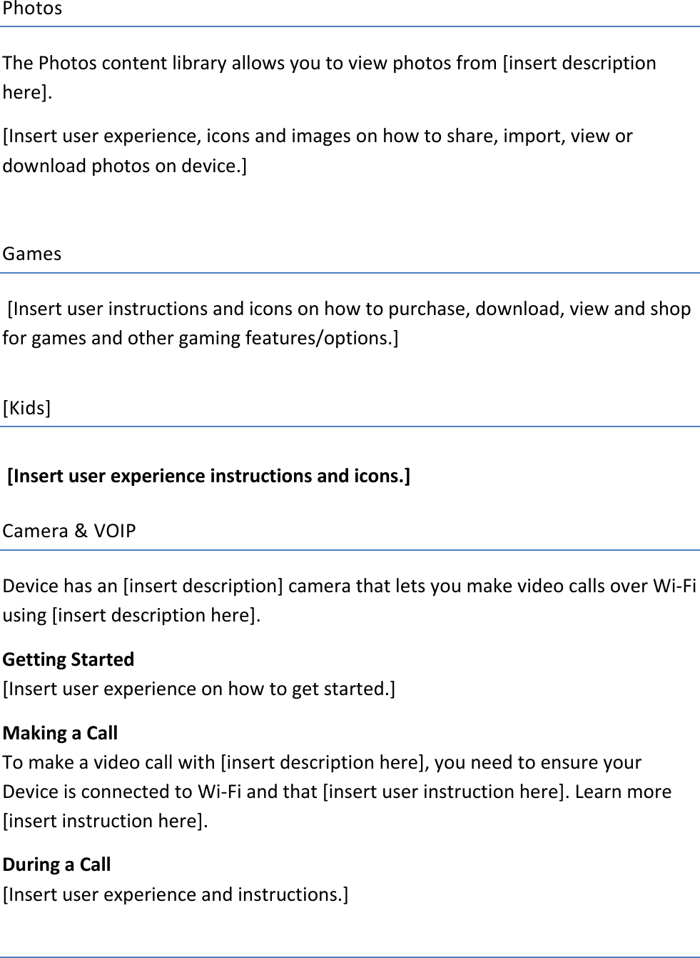 Photos The Photos content library allows you to view photos from [insert description here].  [Insert user experience, icons and images on how to share, import, view or download photos on device.]    Games   [Insert user instructions and icons on how to purchase, download, view and shop for games and other gaming features/options.]   [Kids]   [Insert user experience instructions and icons.]    Camera &amp; VOIP Device has an [insert description] camera that lets you make video calls over Wi-Fi using [insert description here]. Getting Started   [Insert user experience on how to get started.]   Making a Call To make a video call with [insert description here], you need to ensure your Device is connected to Wi-Fi and that [insert user instruction here]. Learn more [insert instruction here]. During a Call [Insert user experience and instructions.]    