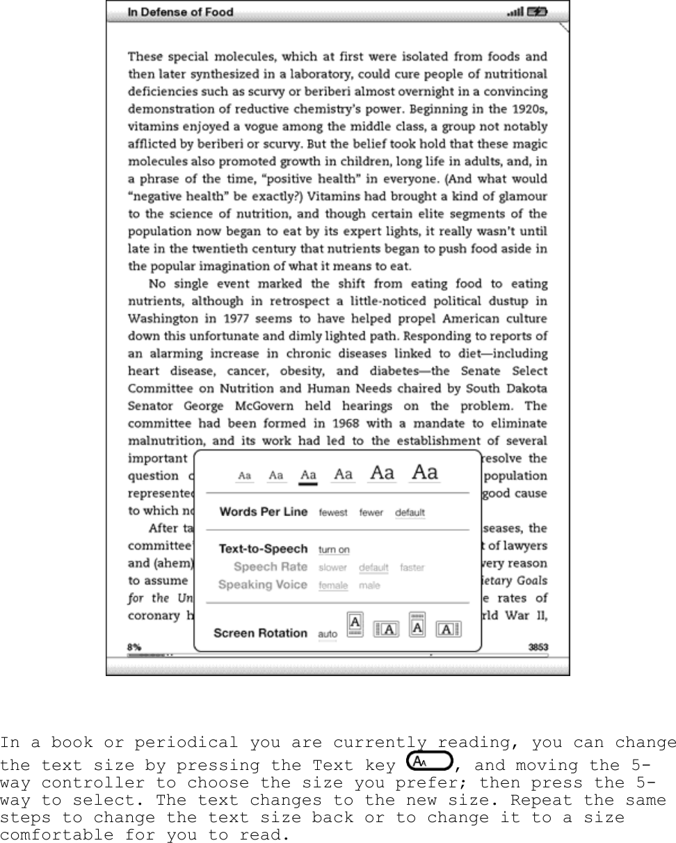     In a book or periodical you are currently reading, you can change the text size by pressing the Text key  , and moving the 5-way controller to choose the size you prefer; then press the 5-way to select. The text changes to the new size. Repeat the same steps to change the text size back or to change it to a size comfortable for you to read. 