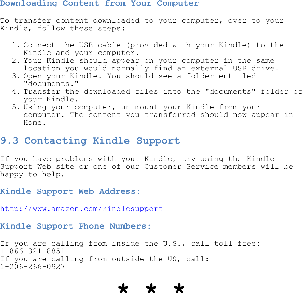   Downloading Content from Your Computer To transfer content downloaded to your computer, over to your Kindle, follow these steps: 1. Connect the USB cable (provided with your Kindle) to the Kindle and your computer.  2. Your Kindle should appear on your computer in the same location you would normally find an external USB drive.  3. Open your Kindle. You should see a folder entitled &quot;documents.&quot;  4. Transfer the downloaded files into the &quot;documents&quot; folder of your Kindle.  5. Using your computer, un-mount your Kindle from your computer. The content you transferred should now appear in Home.  9.3 Contacting Kindle Support  If you have problems with your Kindle, try using the Kindle Support Web site or one of our Customer Service members will be happy to help. Kindle Support Web Address: http://www.amazon.com/kindlesupport Kindle Support Phone Numbers: If you are calling from inside the U.S., call toll free: 1-866-321-8851 If you are calling from outside the US, call: 1-206-266-0927 * * * 