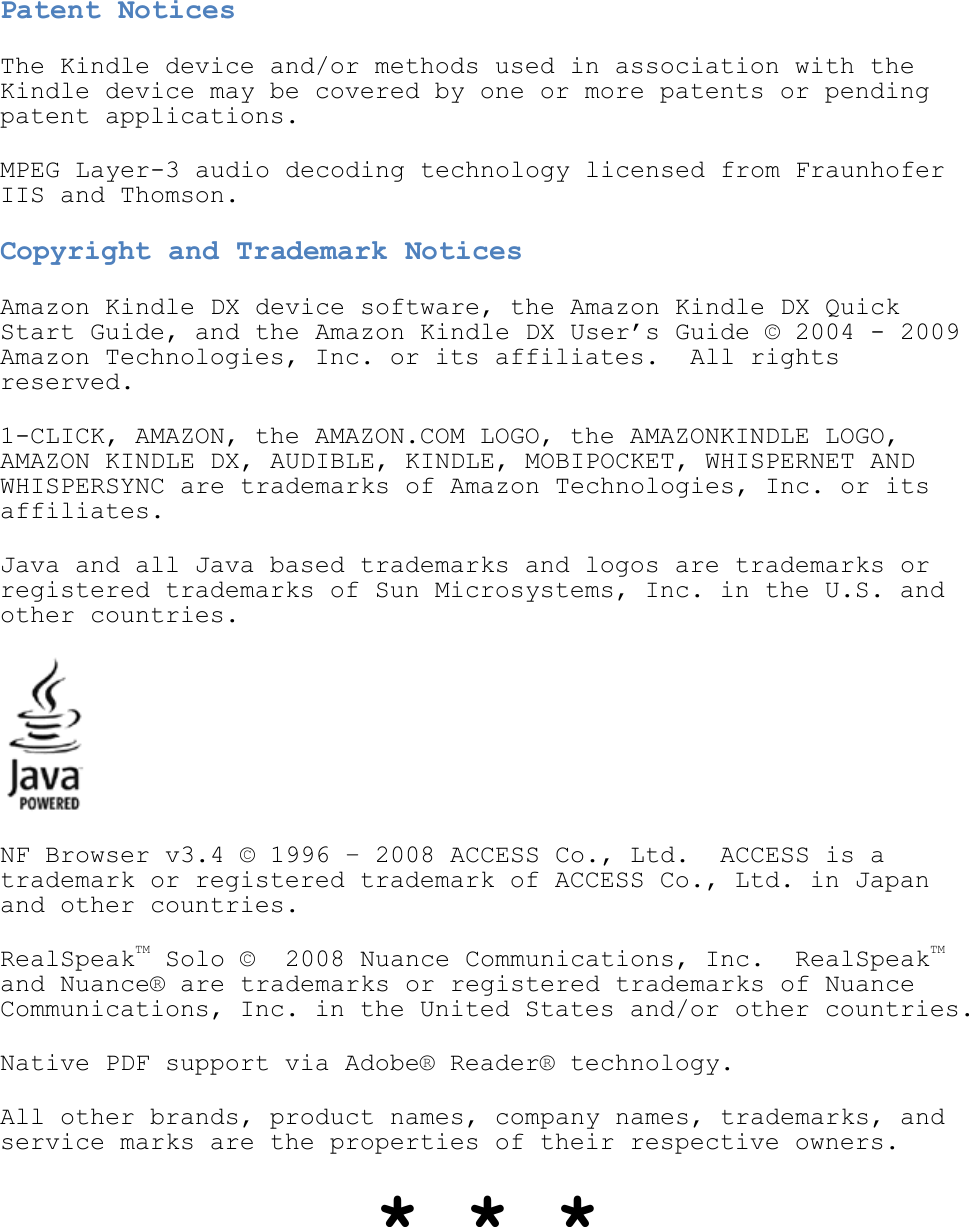   Patent Notices The Kindle device and/or methods used in association with the Kindle device may be covered by one or more patents or pending patent applications. MPEG Layer-3 audio decoding technology licensed from Fraunhofer IIS and Thomson. Copyright and Trademark Notices Amazon Kindle DX device software, the Amazon Kindle DX Quick Start Guide, and the Amazon Kindle DX User’s Guide © 2004 - 2009 Amazon Technologies, Inc. or its affiliates.  All rights reserved. 1-CLICK, AMAZON, the AMAZON.COM LOGO, the AMAZONKINDLE LOGO, AMAZON KINDLE DX, AUDIBLE, KINDLE, MOBIPOCKET, WHISPERNET AND WHISPERSYNC are trademarks of Amazon Technologies, Inc. or its affiliates.  Java and all Java based trademarks and logos are trademarks or registered trademarks of Sun Microsystems, Inc. in the U.S. and other countries.  NF Browser v3.4 © 1996 – 2008 ACCESS Co., Ltd.  ACCESS is a trademark or registered trademark of ACCESS Co., Ltd. in Japan and other countries. RealSpeakTM Solo ©  2008 Nuance Communications, Inc.  RealSpeakTM and Nuance® are trademarks or registered trademarks of Nuance Communications, Inc. in the United States and/or other countries. Native PDF support via Adobe® Reader® technology. All other brands, product names, company names, trademarks, and service marks are the properties of their respective owners. * * * 