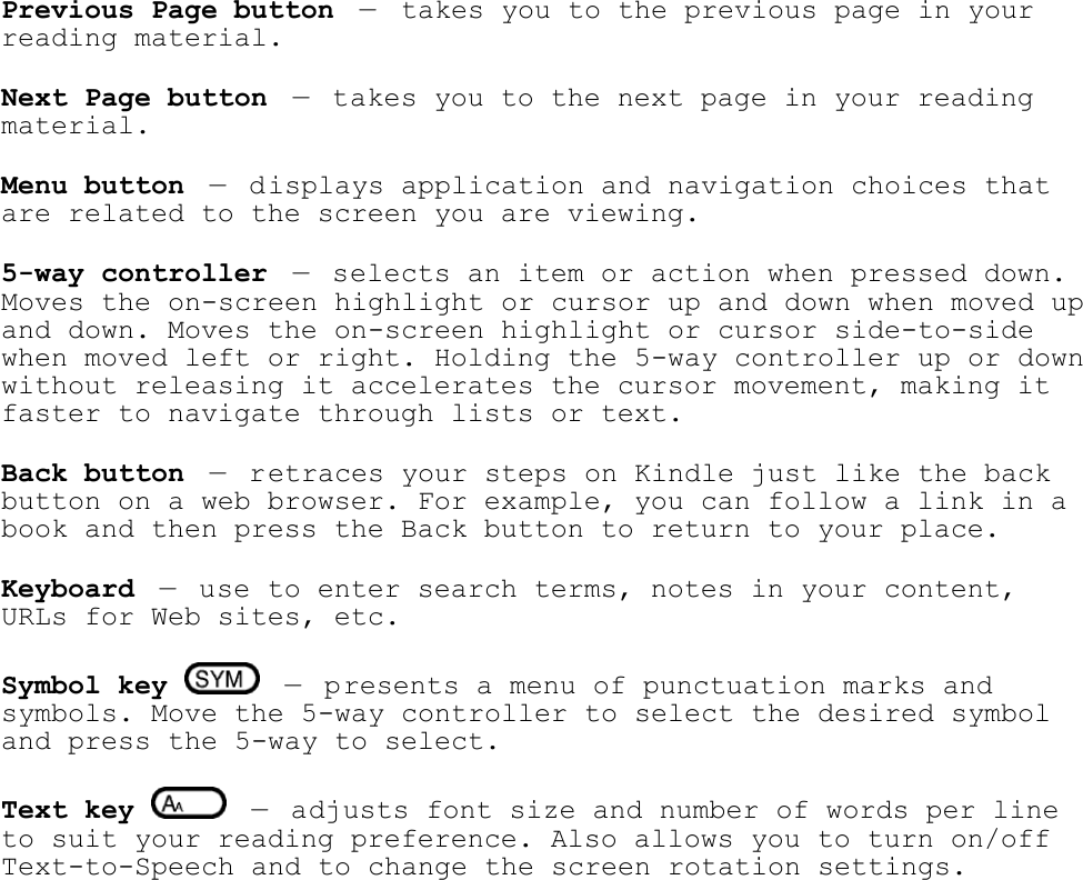   Previous Page button —  takes you to the previous page in your reading material. Next Page button — takes you to the next page in your reading material.  Menu button — displays application and navigation choices that are related to the screen you are viewing. 5-way controller — selects an item or action when pressed down. Moves the on-screen highlight or cursor up and down when moved up and down. Moves the on-screen highlight or cursor side-to-side when moved left or right. Holding the 5-way controller up or down without releasing it accelerates the cursor movement, making it faster to navigate through lists or text. Back button — retraces your steps on Kindle just like the back button on a web browser. For example, you can follow a link in a book and then press the Back button to return to your place.  Keyboard — use to enter search terms, notes in your content, URLs for Web sites, etc.  Symbol key    — presents a menu of punctuation marks and symbols. Move the 5-way controller to select the desired symbol and press the 5-way to select. Text key    — adjusts font size and number of words per line to suit your reading preference. Also allows you to turn on/off Text-to-Speech and to change the screen rotation settings. 