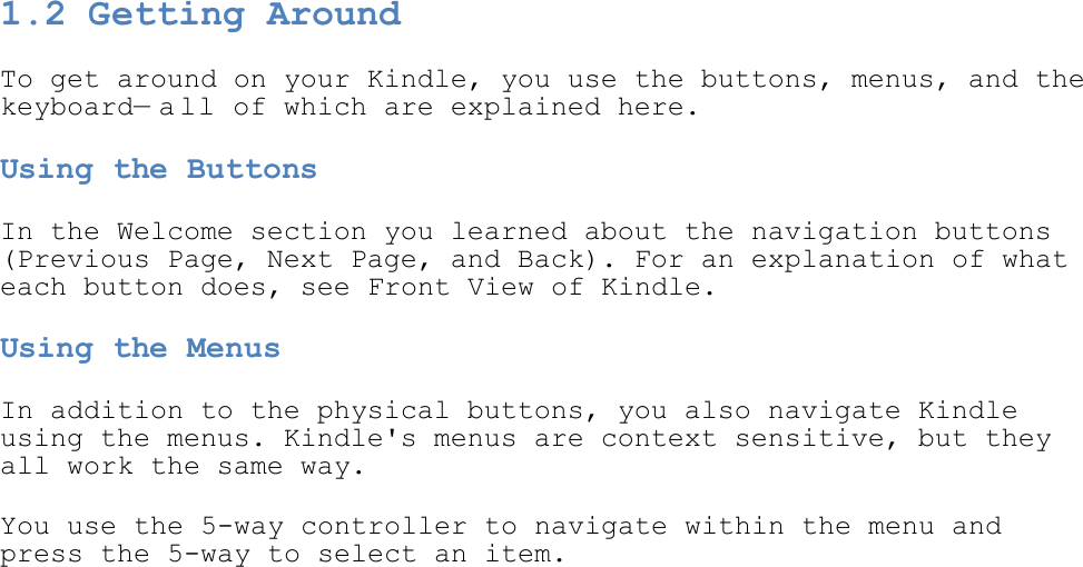  1.2 Getting Around To get around on your Kindle, you use the buttons, menus, and the keyboard—a ll of which are explained here. Using the Buttons In the Welcome section you learned about the navigation buttons (Previous Page, Next Page, and Back). For an explanation of what each button does, see Front View of Kindle. Using the Menus In addition to the physical buttons, you also navigate Kindle using the menus. Kindle&apos;s menus are context sensitive, but they all work the same way. You use the 5-way controller to navigate within the menu and press the 5-way to select an item.  