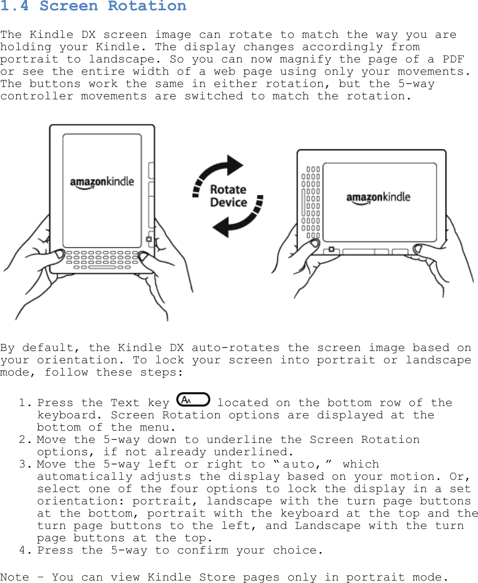   1.4 Screen Rotation The Kindle DX screen image can rotate to match the way you are holding your Kindle. The display changes accordingly from portrait to landscape. So you can now magnify the page of a PDF or see the entire width of a web page using only your movements. The buttons work the same in either rotation, but the 5-way controller movements are switched to match the rotation.  By default, the Kindle DX auto-rotates the screen image based on your orientation. To lock your screen into portrait or landscape mode, follow these steps: 1. Press the Text key   located on the bottom row of the keyboard. Screen Rotation options are displayed at the bottom of the menu.  2. Move the 5-way down to underline the Screen Rotation options, if not already underlined.  3. Move the 5-way left or right to ― a uto, ‖  which automatically adjusts the display based on your motion. Or, select one of the four options to lock the display in a set orientation: portrait, landscape with the turn page buttons at the bottom, portrait with the keyboard at the top and the turn page buttons to the left, and Landscape with the turn page buttons at the top. 4. Press the 5-way to confirm your choice.  Note – You can view Kindle Store pages only in portrait mode. 