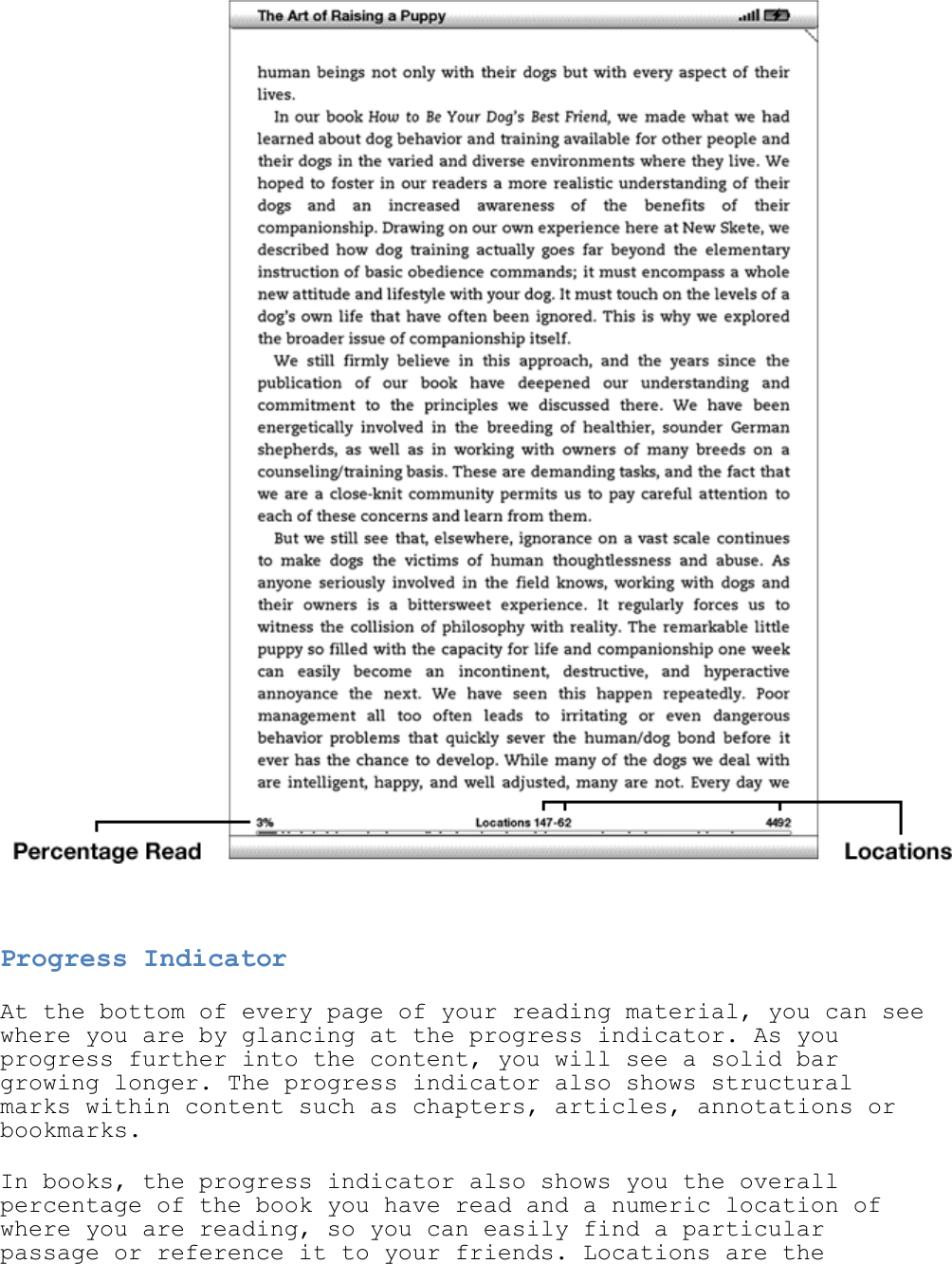     Progress Indicator At the bottom of every page of your reading material, you can see where you are by glancing at the progress indicator. As you progress further into the content, you will see a solid bar growing longer. The progress indicator also shows structural marks within content such as chapters, articles, annotations or bookmarks. In books, the progress indicator also shows you the overall percentage of the book you have read and a numeric location of where you are reading, so you can easily find a particular passage or reference it to your friends. Locations are the 