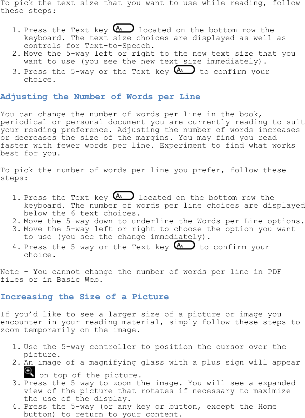   To pick the text size that you want to use while reading, follow these steps: 1. Press the Text key   located on the bottom row the keyboard. The text size choices are displayed as well as controls for Text-to-Speech.  2. Move the 5-way left or right to the new text size that you want to use (you see the new text size immediately).  3. Press the 5-way or the Text key   to confirm your choice.  Adjusting the Number of Words per Line You can change the number of words per line in the book, periodical or personal document you are currently reading to suit your reading preference. Adjusting the number of words increases or decreases the size of the margins. You may find you read faster with fewer words per line. Experiment to find what works best for you.  To pick the number of words per line you prefer, follow these steps: 1. Press the Text key   located on the bottom row the keyboard. The number of words per line choices are displayed below the 6 text choices. 2. Move the 5-way down to underline the Words per Line options.  3. Move the 5-way left or right to choose the option you want to use (you see the change immediately). 4. Press the 5-way or the Text key   to confirm your choice.  Note - You cannot change the number of words per line in PDF files or in Basic Web. Increasing the Size of a Picture If you’d like to see a larger size of a picture or image you encounter in your reading material, simply follow these steps to zoom temporarily on the image. 1. Use the 5-way controller to position the cursor over the picture.  2. An image of a magnifying glass with a plus sign will appear  on top of the picture.  3. Press the 5-way to zoom the image. You will see a expanded view of the picture that rotates if necessary to maximize the use of the display.  4. Press the 5-way (or any key or button, except the Home button) to return to your content.  