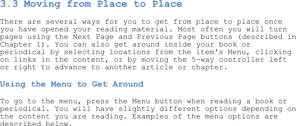   3.3 Moving from Place to Place There are several ways for you to get from place to place once you have opened your reading material. Most often you will turn pages using the Next Page and Previous Page buttons (described in Chapter 1). You can also get around inside your book or periodical by selecting locations from the item&apos;s Menu, clicking on links in the content, or by moving the 5-way controller left or right to advance to another article or chapter. Using the Menu to Get Around To go to the menu, press the Menu button when reading a book or periodical. You will have slightly different options depending on the content you are reading. Examples of the menu options are described below.  