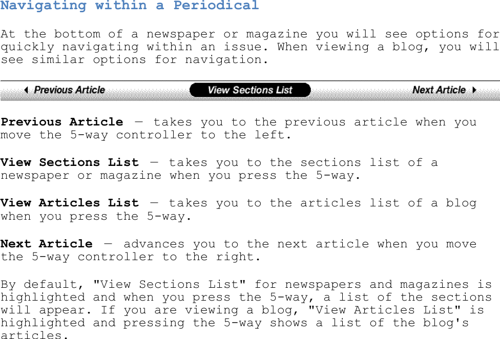   Navigating within a Periodical At the bottom of a newspaper or magazine you will see options for quickly navigating within an issue. When viewing a blog, you will see similar options for navigation.  Previous Article — takes you to the previous article when you move the 5-way controller to the left. View Sections List — takes you to the sections list of a newspaper or magazine when you press the 5-way. View Articles List — takes you to the articles list of a blog when you press the 5-way. Next Article —  advances you to the next article when you move the 5-way controller to the right. By default, &quot;View Sections List&quot; for newspapers and magazines is highlighted and when you press the 5-way, a list of the sections will appear. If you are viewing a blog, &quot;View Articles List&quot; is highlighted and pressing the 5-way shows a list of the blog&apos;s articles. 
