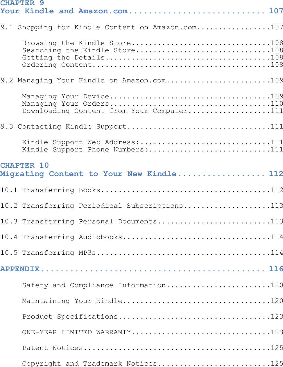   CHAPTER 9  Your Kindle and Amazon.com ............................ 107 9.1 Shopping for Kindle Content on Amazon.com.................107 Browsing the Kindle Store................................108 Searching the Kindle Store...............................108 Getting the Details......................................108 Ordering Content.........................................108 9.2 Managing Your Kindle on Amazon.com........................109 Managing Your Device.....................................109 Managing Your Orders.....................................110 Downloading Content from Your Computer...................111 9.3 Contacting Kindle Support.................................111 Kindle Support Web Address:..............................111 Kindle Support Phone Numbers:............................111 CHAPTER 10  Migrating Content to Your New Kindle .................. 112 10.1 Transferring Books.......................................112 10.2 Transferring Periodical Subscriptions....................113 10.3 Transferring Personal Documents..........................113 10.4 Transferring Audiobooks..................................114 10.5 Transferring MP3s........................................114 APPENDIX .............................................. 116 Safety and Compliance Information........................120 Maintaining Your Kindle..................................120 Product Specifications...................................123 ONE-YEAR LIMITED WARRANTY................................123 Patent Notices...........................................125 Copyright and Trademark Notices..........................125   