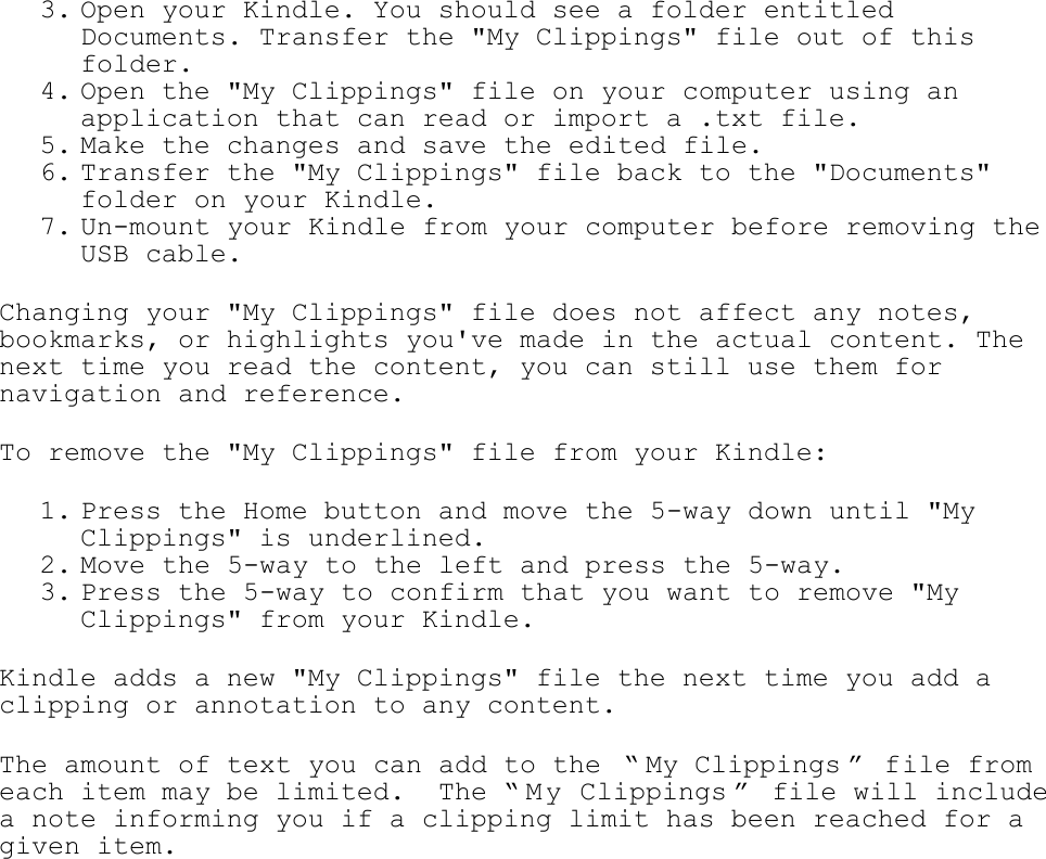   3. Open your Kindle. You should see a folder entitled Documents. Transfer the &quot;My Clippings&quot; file out of this folder.  4. Open the &quot;My Clippings&quot; file on your computer using an application that can read or import a .txt file.  5. Make the changes and save the edited file.  6. Transfer the &quot;My Clippings&quot; file back to the &quot;Documents&quot; folder on your Kindle.  7. Un-mount your Kindle from your computer before removing the USB cable.  Changing your &quot;My Clippings&quot; file does not affect any notes, bookmarks, or highlights you&apos;ve made in the actual content. The next time you read the content, you can still use them for navigation and reference. To remove the &quot;My Clippings&quot; file from your Kindle: 1. Press the Home button and move the 5-way down until &quot;My Clippings&quot; is underlined.  2. Move the 5-way to the left and press the 5-way. 3. Press the 5-way to confirm that you want to remove &quot;My Clippings&quot; from your Kindle.  Kindle adds a new &quot;My Clippings&quot; file the next time you add a clipping or annotation to any content. The amount of text you can add to the  ― My Clippings ‖ file from each item may be limited.  The ― M y Clippings ‖  file will include a note informing you if a clipping limit has been reached for a given item. 