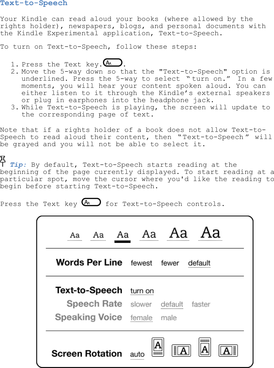   Text-to-Speech Your Kindle can read aloud your books (where allowed by the rights holder), newspapers, blogs, and personal documents with the Kindle Experimental application, Text-to-Speech.    To turn on Text-to-Speech, follow these steps: 1. Press the Text key. .  2. Move the 5-way down so that the &quot;Text-to-Speech&quot; option is underlined. Press the 5-way to select  ― turn on.‖  In a few moments, you will hear your content spoken aloud. You can either listen to it through the Kindle’s external speakers or plug in earphones into the headphone jack.  3. While Text-to-Speech is playing, the screen will update to the corresponding page of text.  Note that if a rights holder of a book does not allow Text-to-Speech to read aloud their content, then  ― Text-to-Speech ‖  will be grayed and you will not be able to select it.  Tip: By default, Text-to-Speech starts reading at the beginning of the page currently displayed. To start reading at a particular spot, move the cursor where you&apos;d like the reading to begin before starting Text-to-Speech. Press the Text key   for Text-to-Speech controls.  
