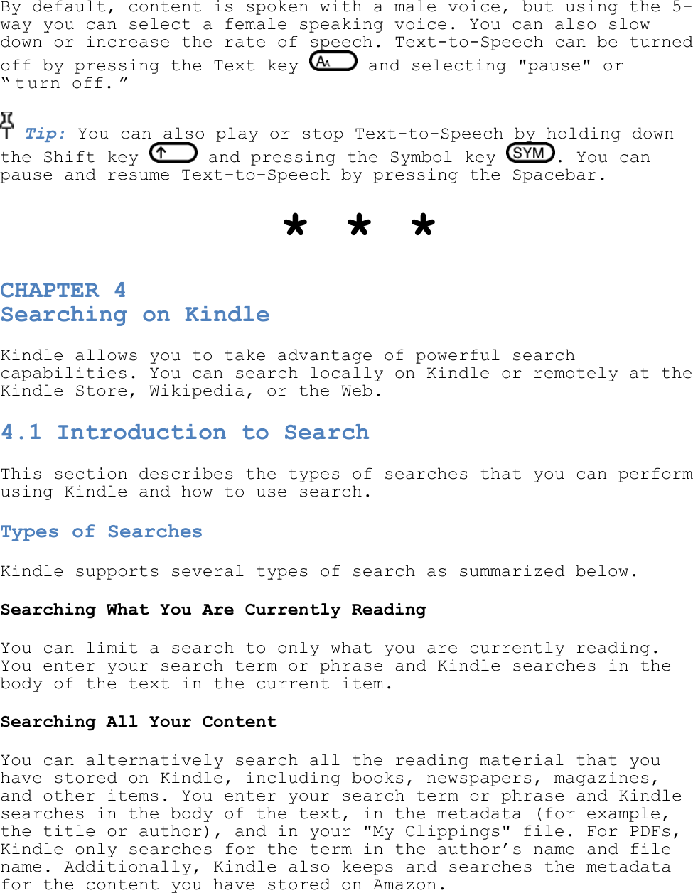   By default, content is spoken with a male voice, but using the 5-way you can select a female speaking voice. You can also slow down or increase the rate of speech. Text-to-Speech can be turned off by pressing the Text key   and selecting &quot;pause&quot; or ― t urn off. ‖     Tip: You can also play or stop Text-to-Speech by holding down the Shift key   and pressing the Symbol key  . You can pause and resume Text-to-Speech by pressing the Spacebar.  * * * CHAPTER 4 Searching on Kindle Kindle allows you to take advantage of powerful search capabilities. You can search locally on Kindle or remotely at the Kindle Store, Wikipedia, or the Web. 4.1 Introduction to Search This section describes the types of searches that you can perform using Kindle and how to use search. Types of Searches Kindle supports several types of search as summarized below. Searching What You Are Currently Reading You can limit a search to only what you are currently reading. You enter your search term or phrase and Kindle searches in the body of the text in the current item. Searching All Your Content You can alternatively search all the reading material that you have stored on Kindle, including books, newspapers, magazines, and other items. You enter your search term or phrase and Kindle searches in the body of the text, in the metadata (for example, the title or author), and in your &quot;My Clippings&quot; file. For PDFs, Kindle only searches for the term in the author’s name and file name. Additionally, Kindle also keeps and searches the metadata for the content you have stored on Amazon. 