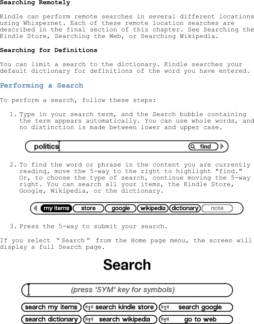   Searching Remotely Kindle can perform remote searches in several different locations using Whispernet. Each of these remote location searches are described in the final section of this chapter. See Searching the Kindle Store, Searching the Web, or Searching Wikipedia. Searching for Definitions You can limit a search to the dictionary. Kindle searches your default dictionary for definitions of the word you have entered. Performing a Search To perform a search, follow these steps: 1. Type in your search term, and the Search bubble containing the term appears automatically. You can use whole words, and no distinction is made between lower and upper case.   2. To find the word or phrase in the content you are currently reading, move the 5-way to the right to highlight &quot;find.&quot; Or, to choose the type of search, continue moving the 5-way right. You can search all your items, the Kindle Store, Google, Wikipedia, or the dictionary.   3. Press the 5-way to submit your search.  If you select  ― Search ‖  from the Home page menu, the screen will display a full Search page.  