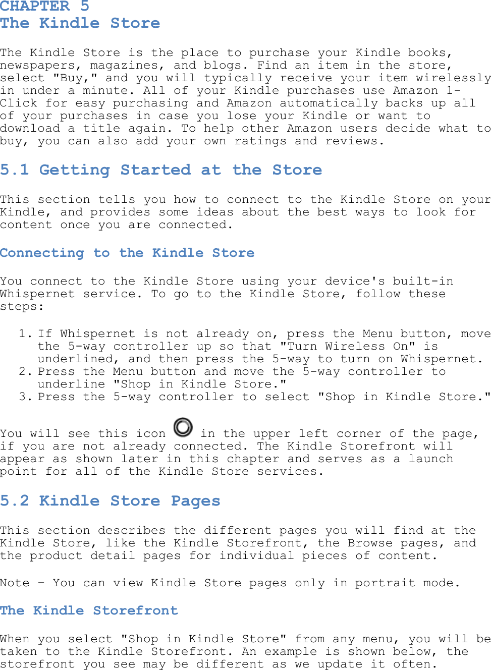  CHAPTER 5 The Kindle Store The Kindle Store is the place to purchase your Kindle books, newspapers, magazines, and blogs. Find an item in the store, select &quot;Buy,&quot; and you will typically receive your item wirelessly in under a minute. All of your Kindle purchases use Amazon 1-Click for easy purchasing and Amazon automatically backs up all of your purchases in case you lose your Kindle or want to download a title again. To help other Amazon users decide what to buy, you can also add your own ratings and reviews. 5.1 Getting Started at the Store This section tells you how to connect to the Kindle Store on your Kindle, and provides some ideas about the best ways to look for content once you are connected. Connecting to the Kindle Store You connect to the Kindle Store using your device&apos;s built-in Whispernet service. To go to the Kindle Store, follow these steps: 1. If Whispernet is not already on, press the Menu button, move the 5-way controller up so that &quot;Turn Wireless On&quot; is underlined, and then press the 5-way to turn on Whispernet.  2. Press the Menu button and move the 5-way controller to underline &quot;Shop in Kindle Store.&quot;  3. Press the 5-way controller to select &quot;Shop in Kindle Store.&quot;  You will see this icon   in the upper left corner of the page, if you are not already connected. The Kindle Storefront will appear as shown later in this chapter and serves as a launch point for all of the Kindle Store services. 5.2 Kindle Store Pages This section describes the different pages you will find at the Kindle Store, like the Kindle Storefront, the Browse pages, and the product detail pages for individual pieces of content. Note – You can view Kindle Store pages only in portrait mode. The Kindle Storefront When you select &quot;Shop in Kindle Store&quot; from any menu, you will be taken to the Kindle Storefront. An example is shown below, the storefront you see may be different as we update it often.  