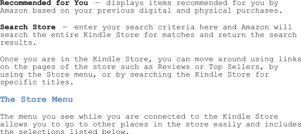   Recommended for You — displays items recommended for you by Amazon based on your previous digital and physical purchases. Search Store —  enter your search criteria here and Amazon will search the entire Kindle Store for matches and return the search results. Once you are in the Kindle Store, you can move around using links on the pages of the store such as Reviews or Top Sellers, by using the Store menu, or by searching the Kindle Store for specific titles. The Store Menu The menu you see while you are connected to the Kindle Store allows you to go to other places in the store easily and includes the selections listed below. 