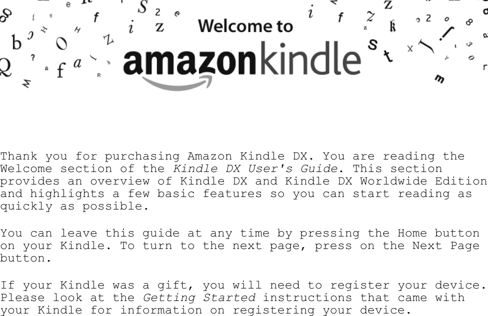     Thank you for purchasing Amazon Kindle DX. You are reading the Welcome section of the Kindle DX User&apos;s Guide. This section provides an overview of Kindle DX and Kindle DX Worldwide Edition and highlights a few basic features so you can start reading as quickly as possible.  You can leave this guide at any time by pressing the Home button on your Kindle. To turn to the next page, press on the Next Page button.  If your Kindle was a gift, you will need to register your device. Please look at the Getting Started instructions that came with your Kindle for information on registering your device.  