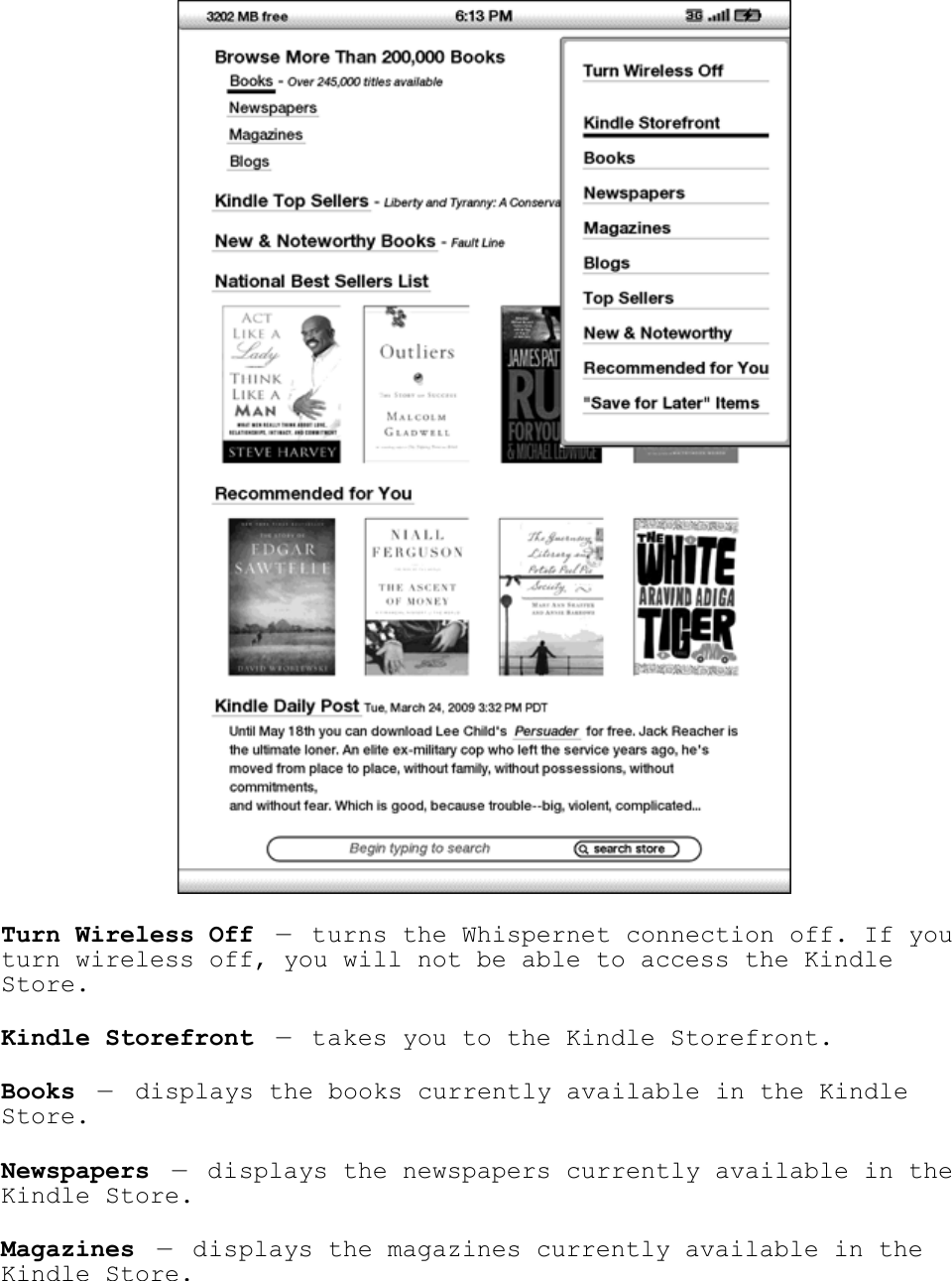    Turn Wireless Off — turns the Whispernet connection off. If you turn wireless off, you will not be able to access the Kindle Store. Kindle Storefront — takes you to the Kindle Storefront. Books — displays the books currently available in the Kindle Store. Newspapers — displays the newspapers currently available in the Kindle Store. Magazines — displays the magazines currently available in the Kindle Store. 