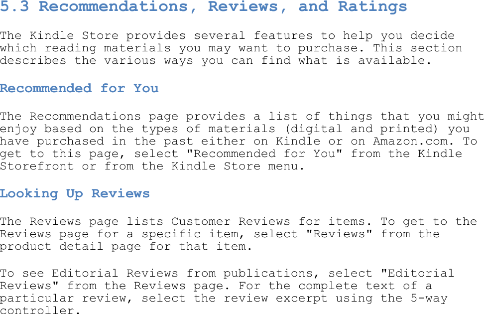   5.3 Recommendations, Reviews, and Ratings The Kindle Store provides several features to help you decide which reading materials you may want to purchase. This section describes the various ways you can find what is available. Recommended for You The Recommendations page provides a list of things that you might enjoy based on the types of materials (digital and printed) you have purchased in the past either on Kindle or on Amazon.com. To get to this page, select &quot;Recommended for You&quot; from the Kindle Storefront or from the Kindle Store menu. Looking Up Reviews The Reviews page lists Customer Reviews for items. To get to the Reviews page for a specific item, select &quot;Reviews&quot; from the product detail page for that item. To see Editorial Reviews from publications, select &quot;Editorial Reviews&quot; from the Reviews page. For the complete text of a particular review, select the review excerpt using the 5-way controller. 