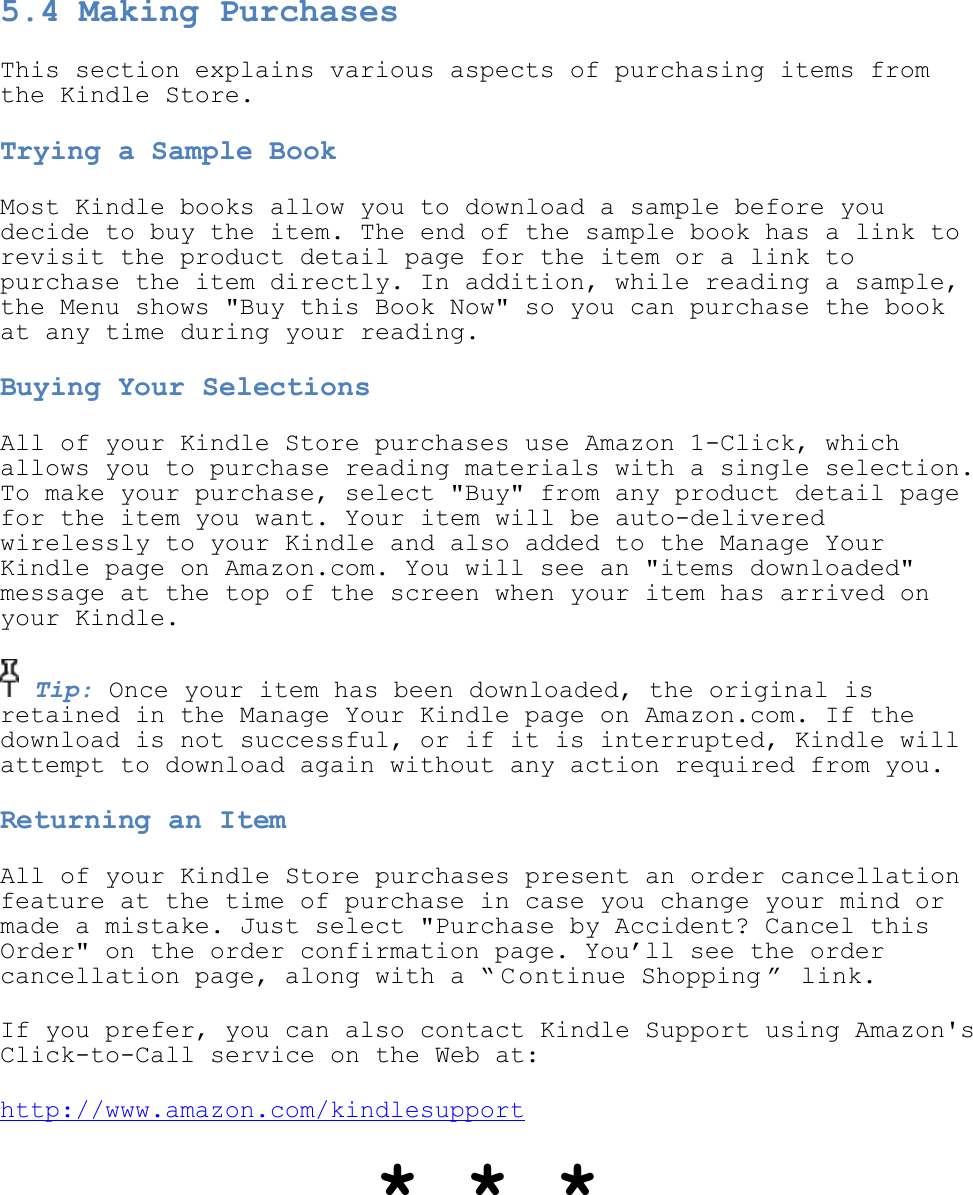   5.4 Making Purchases This section explains various aspects of purchasing items from the Kindle Store. Trying a Sample Book Most Kindle books allow you to download a sample before you decide to buy the item. The end of the sample book has a link to revisit the product detail page for the item or a link to purchase the item directly. In addition, while reading a sample, the Menu shows &quot;Buy this Book Now&quot; so you can purchase the book at any time during your reading. Buying Your Selections All of your Kindle Store purchases use Amazon 1-Click, which allows you to purchase reading materials with a single selection. To make your purchase, select &quot;Buy&quot; from any product detail page for the item you want. Your item will be auto-delivered wirelessly to your Kindle and also added to the Manage Your Kindle page on Amazon.com. You will see an &quot;items downloaded&quot; message at the top of the screen when your item has arrived on your Kindle.  Tip: Once your item has been downloaded, the original is retained in the Manage Your Kindle page on Amazon.com. If the download is not successful, or if it is interrupted, Kindle will attempt to download again without any action required from you. Returning an Item All of your Kindle Store purchases present an order cancellation feature at the time of purchase in case you change your mind or made a mistake. Just select &quot;Purchase by Accident? Cancel this Order&quot; on the order confirmation page. You’ll see the order cancellation page, along with a ― C ontinue Shopping ‖  link. If you prefer, you can also contact Kindle Support using Amazon&apos;s Click-to-Call service on the Web at: http://www.amazon.com/kindlesupport * * * 