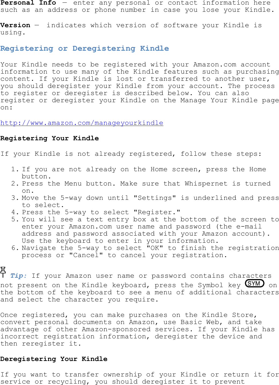   Personal Info — enter any personal or contact information here such as an address or phone number in case you lose your Kindle. Version —  indicates which version of software your Kindle is using. Registering or Deregistering Kindle Your Kindle needs to be registered with your Amazon.com account information to use many of the Kindle features such as purchasing content. If your Kindle is lost or transferred to another user, you should deregister your Kindle from your account. The process to register or deregister is described below. You can also register or deregister your Kindle on the Manage Your Kindle page on: http://www.amazon.com/manageyourkindle Registering Your Kindle If your Kindle is not already registered, follow these steps: 1. If you are not already on the Home screen, press the Home button.  2. Press the Menu button. Make sure that Whispernet is turned on.  3. Move the 5-way down until &quot;Settings&quot; is underlined and press to select.  4. Press the 5-way to select &quot;Register.&quot;  5. You will see a text entry box at the bottom of the screen to enter your Amazon.com user name and password (the e-mail address and password associated with your Amazon account). Use the keyboard to enter in your information.  6. Navigate the 5-way to select &quot;OK&quot; to finish the registration process or &quot;Cancel&quot; to cancel your registration.   Tip: If your Amazon user name or password contains characters not present on the Kindle keyboard, press the Symbol key   on the bottom of the keyboard to see a menu of additional characters and select the character you require. Once registered, you can make purchases on the Kindle Store, convert personal documents on Amazon, use Basic Web, and take advantage of other Amazon-sponsored services. If your Kindle has incorrect registration information, deregister the device and then reregister it. Deregistering Your Kindle If you want to transfer ownership of your Kindle or return it for service or recycling, you should deregister it to prevent 