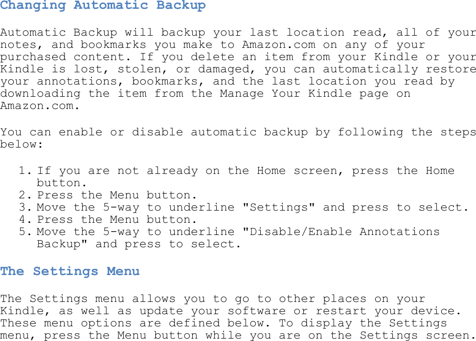   Changing Automatic Backup Automatic Backup will backup your last location read, all of your notes, and bookmarks you make to Amazon.com on any of your purchased content. If you delete an item from your Kindle or your Kindle is lost, stolen, or damaged, you can automatically restore your annotations, bookmarks, and the last location you read by downloading the item from the Manage Your Kindle page on Amazon.com. You can enable or disable automatic backup by following the steps below: 1. If you are not already on the Home screen, press the Home button.  2. Press the Menu button.  3. Move the 5-way to underline &quot;Settings&quot; and press to select.  4. Press the Menu button.  5. Move the 5-way to underline &quot;Disable/Enable Annotations Backup&quot; and press to select.  The Settings Menu The Settings menu allows you to go to other places on your Kindle, as well as update your software or restart your device. These menu options are defined below. To display the Settings menu, press the Menu button while you are on the Settings screen. 