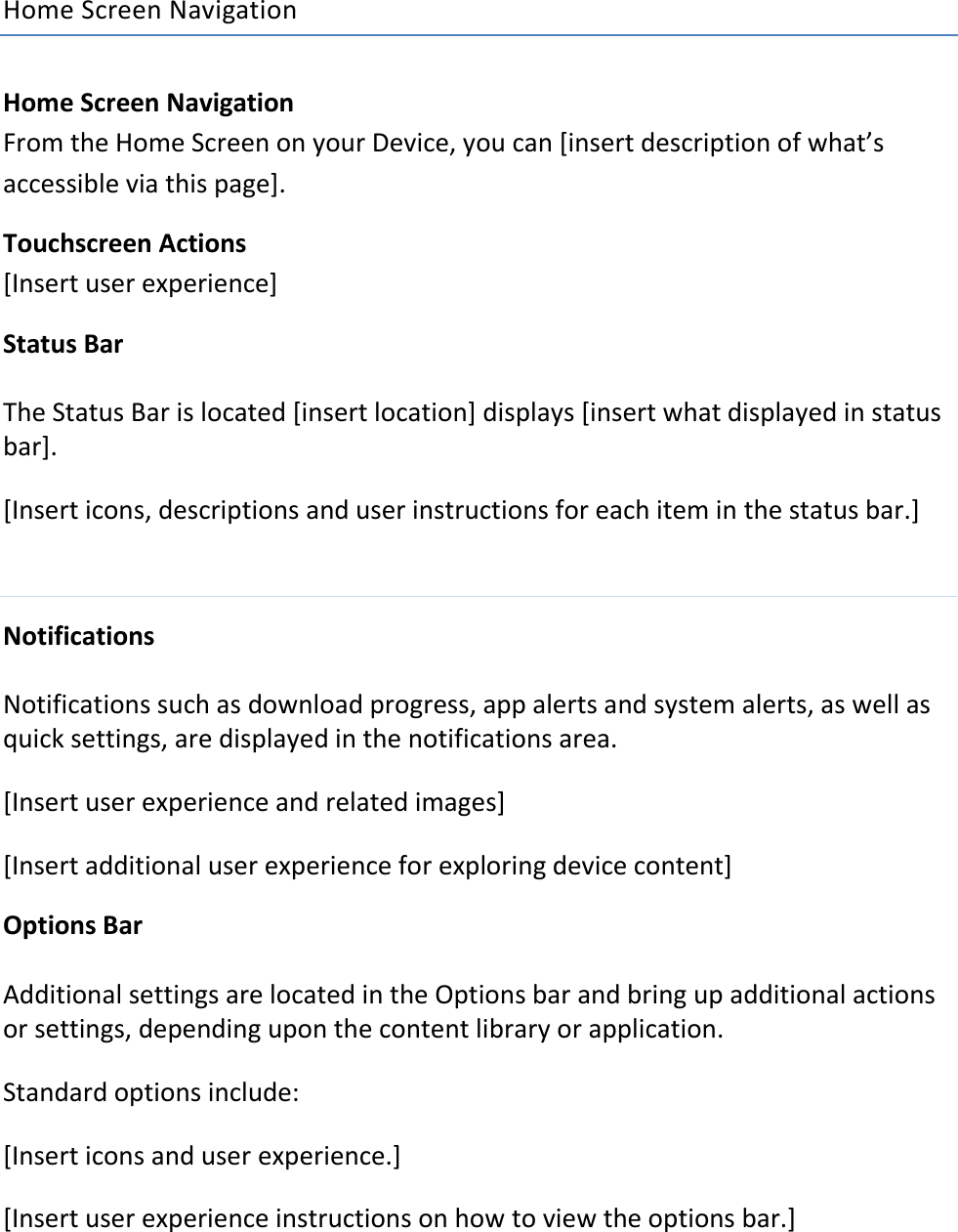 Home Screen Navigation  Home Screen Navigation From the Home Screen on your Device, you can [insert description of what’s accessible via this page]. Touchscreen Actions [Insert user experience] Status Bar The Status Bar is located [insert location] displays [insert what displayed in status bar]. [Insert icons, descriptions and user instructions for each item in the status bar.]  Notifications Notifications such as download progress, app alerts and system alerts, as well as quick settings, are displayed in the notifications area. [Insert user experience and related images] [Insert additional user experience for exploring device content] Options Bar Additional settings are located in the Options bar and bring up additional actions or settings, depending upon the content library or application. Standard options include: [Insert icons and user experience.] [Insert user experience instructions on how to view the options bar.] 