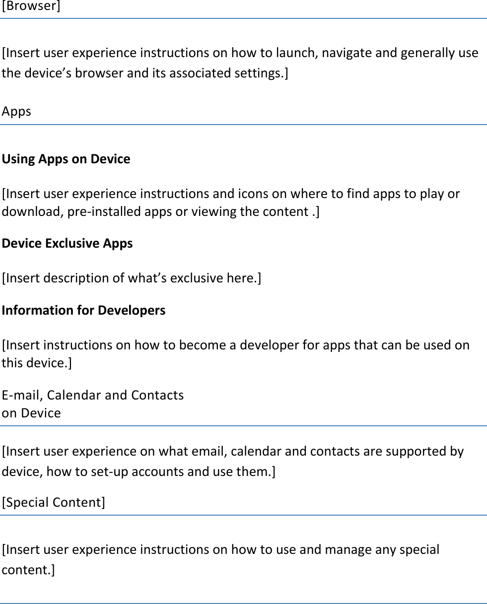 [Browser] [Insert user experience instructions on how to launch, navigate and generally use the device’s browser and its associated settings.]    Apps  Using Apps on Device  [Insert user experience instructions and icons on where to find apps to play or download, pre-installed apps or viewing the content .]  Device Exclusive Apps [Insert description of what’s exclusive here.]  Information for Developers [Insert instructions on how to become a developer for apps that can be used on this device.]   E-mail, Calendar and Contacts  on Device   [Insert user experience on what email, calendar and contacts are supported by device, how to set-up accounts and use them.]  [Special Content] [Insert user experience instructions on how to use and manage any special content.]       