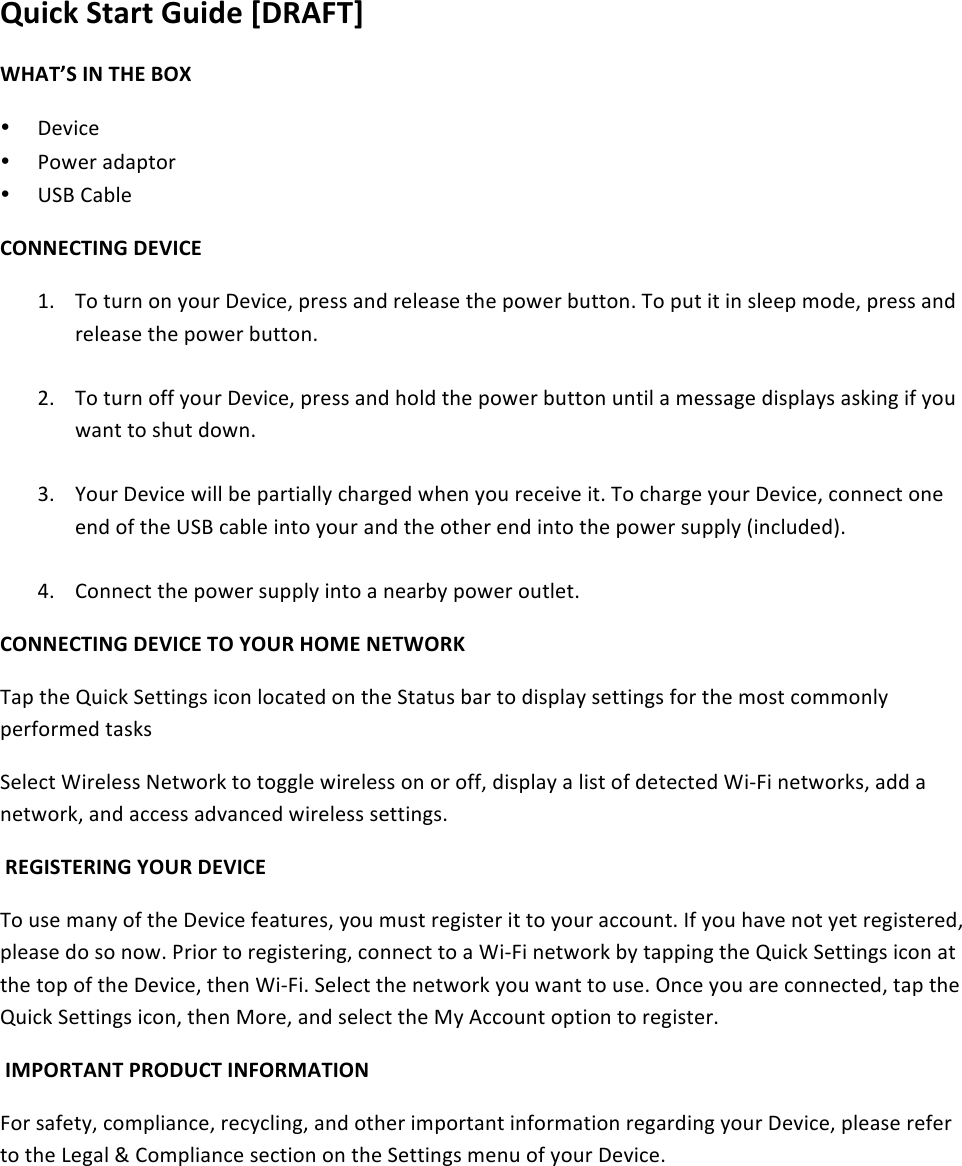 Quick&amp;Start&amp;Guide&amp;[DRAFT]&amp;WHAT’S&amp;IN&amp;THE&amp;BOX&amp;• !&quot;#$%&quot;&amp;• &apos;()&quot;*&amp;+,+-.(*&amp;• /01&amp;2+34&quot;&amp;&amp;CONNECTING&amp;DEVICE&amp;56 7(&amp;.8*9&amp;(9&amp;:(8*&amp;!&quot;#$%&quot;;&amp;-*&quot;&lt;&lt;&amp;+9,&amp;*&quot;4&quot;+&lt;&quot;&amp;.=&quot;&amp;-()&quot;*&amp;38..(96&amp;7(&amp;-8.&amp;$.&amp;$9&amp;&lt;4&quot;&quot;-&amp;&gt;(,&quot;;&amp;-*&quot;&lt;&lt;&amp;+9,&amp;*&quot;4&quot;+&lt;&quot;&amp;.=&quot;&amp;-()&quot;*&amp;38..(96&amp;&amp;?6 7(&amp;.8*9&amp;(@@&amp;:(8*&amp;!&quot;#$%&quot;;&amp;-*&quot;&lt;&lt;&amp;+9,&amp;=(4,&amp;.=&quot;&amp;-()&quot;*&amp;38..(9&amp;89.$4&amp;+&amp;&gt;&quot;&lt;&lt;+A&quot;&amp;,$&lt;-4+:&lt;&amp;+&lt;B$9A&amp;$@&amp;:(8&amp;)+9.&amp;.(&amp;&lt;=8.&amp;,()96&amp;&amp;C6 D(8*&amp;!&quot;#$%&quot;&amp;)$44&amp;3&quot;&amp;-+*.$+44:&amp;%=+*A&quot;,&amp;)=&quot;9&amp;:(8&amp;*&quot;%&quot;$#&quot;&amp;$.6&amp;7(&amp;%=+*A&quot;&amp;:(8*&amp;!&quot;#$%&quot;;&amp;%(99&quot;%.&amp;(9&quot;&amp;&quot;9,&amp;(@&amp;.=&quot;&amp;/01&amp;%+34&quot;&amp;$9.(&amp;:(8*&amp;+9,&amp;.=&quot;&amp;(.=&quot;*&amp;&quot;9,&amp;$9.(&amp;.=&quot;&amp;-()&quot;*&amp;&lt;8--4:&amp;E$9%48,&quot;,F6&amp;&amp;G6 2(99&quot;%.&amp;.=&quot;&amp;-()&quot;*&amp;&lt;8--4:&amp;$9.(&amp;+&amp;9&quot;+*3:&amp;-()&quot;*&amp;(8.4&quot;.6&amp;&amp;CONNECTING&amp;DEVICE&amp;TO&amp;YOUR&amp;HOME&amp;NETWORK&amp;7+-&amp;.=&quot;&amp;H8$%B&amp;0&quot;..$9A&lt;&amp;$%(9&amp;4(%+.&quot;,&amp;(9&amp;.=&quot;&amp;0.+.8&lt;&amp;3+*&amp;.(&amp;,$&lt;-4+:&amp;&lt;&quot;..$9A&lt;&amp;@(*&amp;.=&quot;&amp;&gt;(&lt;.&amp;%(&gt;&gt;(94:&amp;-&quot;*@(*&gt;&quot;,&amp;.+&lt;B&lt;&amp;0&quot;4&quot;%.&amp;I$*&quot;4&quot;&lt;&lt;&amp;J&quot;.)(*B&amp;.(&amp;.(AA4&quot;&amp;)$*&quot;4&quot;&lt;&lt;&amp;(9&amp;(*&amp;(@@;&amp;,$&lt;-4+:&amp;+&amp;4$&lt;.&amp;(@&amp;,&quot;.&quot;%.&quot;,&amp;I$KL$&amp;9&quot;.)(*B&lt;;&amp;+,,&amp;+&amp;9&quot;.)(*B;&amp;+9,&amp;+%%&quot;&lt;&lt;&amp;+,#+9%&quot;,&amp;)$*&quot;4&quot;&lt;&lt;&amp;&lt;&quot;..$9A&lt;6&amp;&amp;REGISTERING&amp;YOUR&amp;DEVICE&amp;7(&amp;8&lt;&quot;&amp;&gt;+9:&amp;(@&amp;.=&quot;&amp;!&quot;#$%&quot;&amp;@&quot;+.8*&quot;&lt;;&amp;:(8&amp;&gt;8&lt;.&amp;*&quot;A$&lt;.&quot;*&amp;$.&amp;.(&amp;:(8*&amp;+%%(89.6&amp;M@&amp;:(8&amp;=+#&quot;&amp;9(.&amp;:&quot;.&amp;*&quot;A$&lt;.&quot;*&quot;,;&amp;-4&quot;+&lt;&quot;&amp;,(&amp;&lt;(&amp;9()6&amp;&apos;*$(*&amp;.(&amp;*&quot;A$&lt;.&quot;*$9A;&amp;%(99&quot;%.&amp;.(&amp;+&amp;I$KL$&amp;9&quot;.)(*B&amp;3:&amp;.+--$9A&amp;.=&quot;&amp;H8$%B&amp;0&quot;..$9A&lt;&amp;$%(9&amp;+.&amp;.=&quot;&amp;.(-&amp;(@&amp;.=&quot;&amp;!&quot;#$%&quot;;&amp;.=&quot;9&amp;I$KL$6&amp;0&quot;4&quot;%.&amp;.=&quot;&amp;9&quot;.)(*B&amp;:(8&amp;)+9.&amp;.(&amp;8&lt;&quot;6&amp;N9%&quot;&amp;:(8&amp;+*&quot;&amp;%(99&quot;%.&quot;,;&amp;.+-&amp;.=&quot;&amp;H8$%B&amp;0&quot;..$9A&lt;&amp;$%(9;&amp;.=&quot;9&amp;O(*&quot;;&amp;+9,&amp;&lt;&quot;4&quot;%.&amp;.=&quot;&amp;O:&amp;P%%(89.&amp;(-.$(9&amp;.(&amp;*&quot;A$&lt;.&quot;*6&amp;&amp;IMPORTANT&amp;PRODUCT&amp;INFORMATION&amp;L(*&amp;&lt;+@&quot;.:;&amp;%(&gt;-4$+9%&quot;;&amp;*&quot;%:%4$9A;&amp;+9,&amp;(.=&quot;*&amp;$&gt;-(*.+9.&amp;$9@(*&gt;+.$(9&amp;*&quot;A+*,$9A&amp;:(8*&amp;!&quot;#$%&quot;;&amp;-4&quot;+&lt;&quot;&amp;*&quot;@&quot;*&amp;.(&amp;.=&quot;&amp;Q&quot;A+4&amp;R&amp;2(&gt;-4$+9%&quot;&amp;&lt;&quot;%.$(9&amp;(9&amp;.=&quot;&amp;0&quot;..$9A&lt;&amp;&gt;&quot;98&amp;(@&amp;:(8*&amp;!&quot;#$%&quot;6&amp;