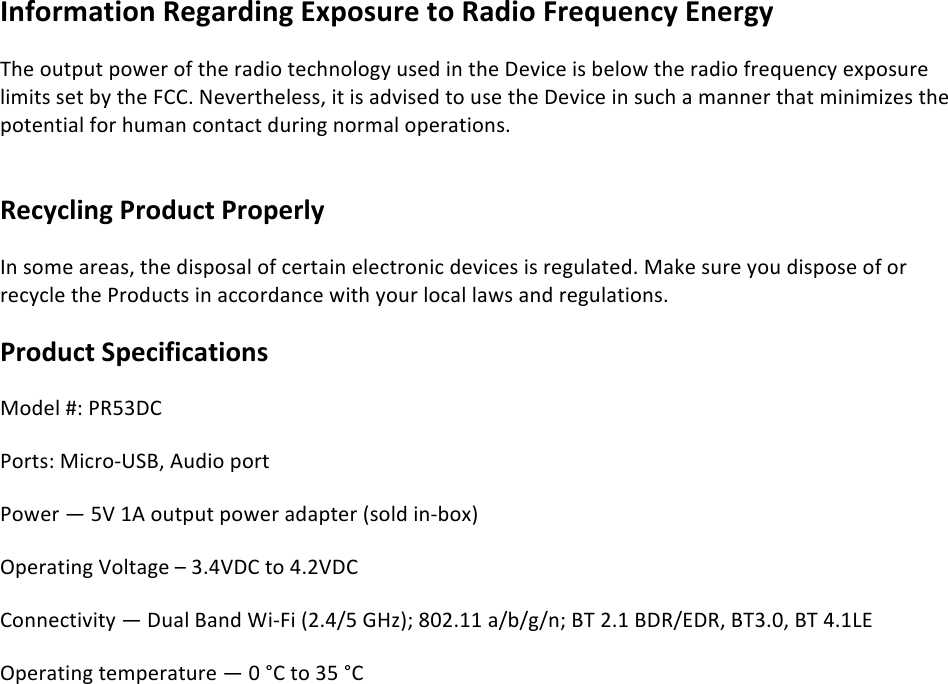 !!Information%Regarding%Exposure%to%Radio%Frequency%Energy The!output!power!of!the!radio!technology!used!in!the!Device!is!below!the!radio!frequency!exposure!limits!set!by!the!FCC.!Nevertheless,!it!is!advised!to!use!the!Device!in!such!a!manner!that!minimizes!the!potential!for!human!contact!during!normal!operations.!!Recycling%Product%Properly%In!some!areas,!the!disposal!of!certain!electronic!devices!is!regulated.!Make!sure!you!dispose!of!or!recycle!the!Products!in!accordance!with!your!local!laws!and!regulations.! Product%Specifications%%Model!#:!PR53DC!Ports:!Micro-USB,!Audio!port!Power!—!5V!1A!output!power!adapter!(sold!in-box)!Operating!Voltage!–!3.4VDC!to!4.2VDC!!Connectivity!—!Dual!Band!Wi-Fi!(2.4/5!GHz);!802.11!a/b/g/n;!BT!2.1!BDR/EDR,!BT3.0,!BT!4.1LE!Operating!temperature!—!0!°C!to!35!°C!
