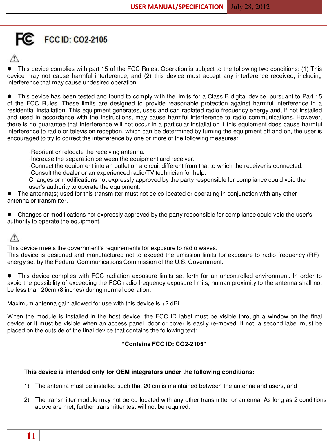 USER MANUAL/SPECIFICATION  July 28, 2012 11                              1.  OVERVIEW            This device complies with part 15 of the FCC Rules. Operation is subject to the following two conditions: (1) This device  may  not  cause  harmful  interference,  and  (2) this  device  must  accept  any  interference  received,  including interference that may cause undesired operation.     This device has been tested and found to comply with the limits for a Class B digital device, pursuant to Part 15 of the  FCC  Rules.  These  limits  are  designed  to  provide  reasonable  protection against  harmful  interference in  a residential installation. This equipment generates, uses and can radiated radio frequency energy and, if not installed and  used in  accordance with the  instructions, may cause harmful interference to radio  communications. However, there is no guarantee that interference will not occur in a particular installation if this equipment does cause harmful interference to radio or television reception, which can be determined by turning the equipment off and on, the user is encouraged to try to correct the interference by one or more of the following measures:  -Reorient or relocate the receiving antenna. -Increase the separation between the equipment and receiver. -Connect the equipment into an outlet on a circuit different from that to which the receiver is connected. -Consult the dealer or an experienced radio/TV technician for help. Changes or modifications not expressly approved by the party responsible for compliance could void the user‘s authority to operate the equipment.    The antenna(s) used for this transmitter must not be co-located or operating in conjunction with any other antenna or transmitter.     Changes or modifications not expressly approved by the party responsible for compliance could void the user‘s authority to operate the equipment.    This device meets the government’s requirements for exposure to radio waves. This device is designed and manufactured not to exceed the emission limits for exposure to radio frequency (RF) energy set by the Federal Communications Commission of the U.S. Government.     This device complies with FCC  radiation exposure limits set forth for an uncontrolled environment. In order to avoid the possibility of exceeding the FCC radio frequency exposure limits, human proximity to the antenna shall not be less than 20cm (8 inches) during normal operation.  Maximum antenna gain allowed for use with this device is +2 dBi.  When the module is  installed in  the host device, the  FCC ID  label must be visible through a  window on  the  final device or it must be visible when an access panel, door or cover is easily re-moved. If not, a second label must be placed on the outside of the final device that contains the following text:  “Contains FCC ID: CO2-2105”    This device is intended only for OEM integrators under the following conditions:  1)  The antenna must be installed such that 20 cm is maintained between the antenna and users, and  2)  The transmitter module may not be co-located with any other transmitter or antenna. As long as 2 conditions above are met, further transmitter test will not be required.   