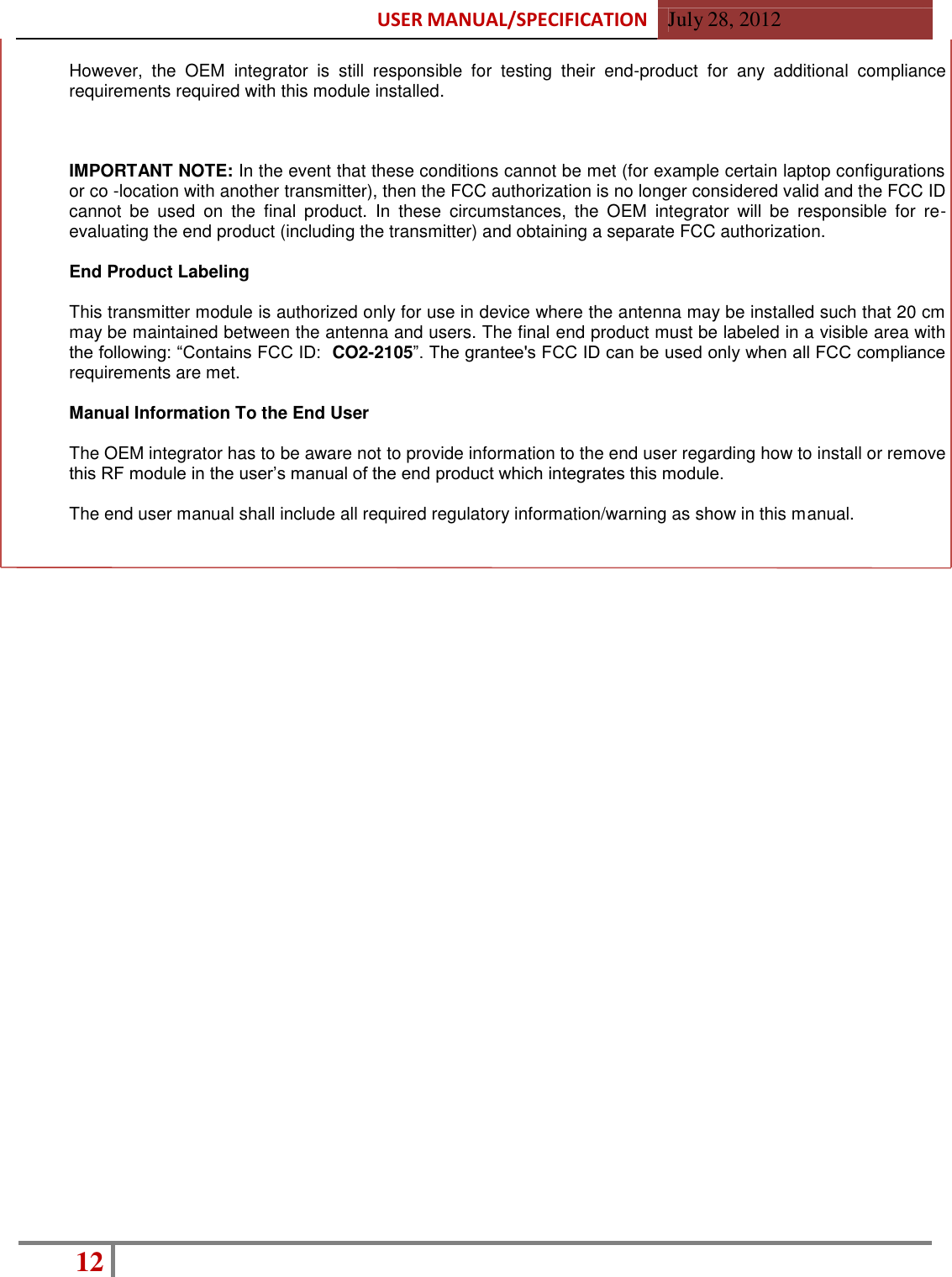 USER MANUAL/SPECIFICATION  July 28, 2012 12    However,  the  OEM  integrator  is  still  responsible  for  testing  their  end-product  for  any  additional  compliance requirements required with this module installed.    IMPORTANT NOTE: In the event that these conditions cannot be met (for example certain laptop configurations or co -location with another transmitter), then the FCC authorization is no longer considered valid and the FCC ID cannot  be  used  on  the  final  product.  In  these  circumstances,  the  OEM  integrator  will  be  responsible  for  re-evaluating the end product (including the transmitter) and obtaining a separate FCC authorization.  End Product Labeling  This transmitter module is authorized only for use in device where the antenna may be installed such that 20 cm may be maintained between the antenna and users. The final end product must be labeled in a visible area with the following: “Contains FCC ID:  CO2-2105”. The grantee&apos;s FCC ID can be used only when all FCC compliance requirements are met.  Manual Information To the End User  The OEM integrator has to be aware not to provide information to the end user regarding how to install or remove this RF module in the user’s manual of the end product which integrates this module.  The end user manual shall include all required regulatory information/warning as show in this manual.  