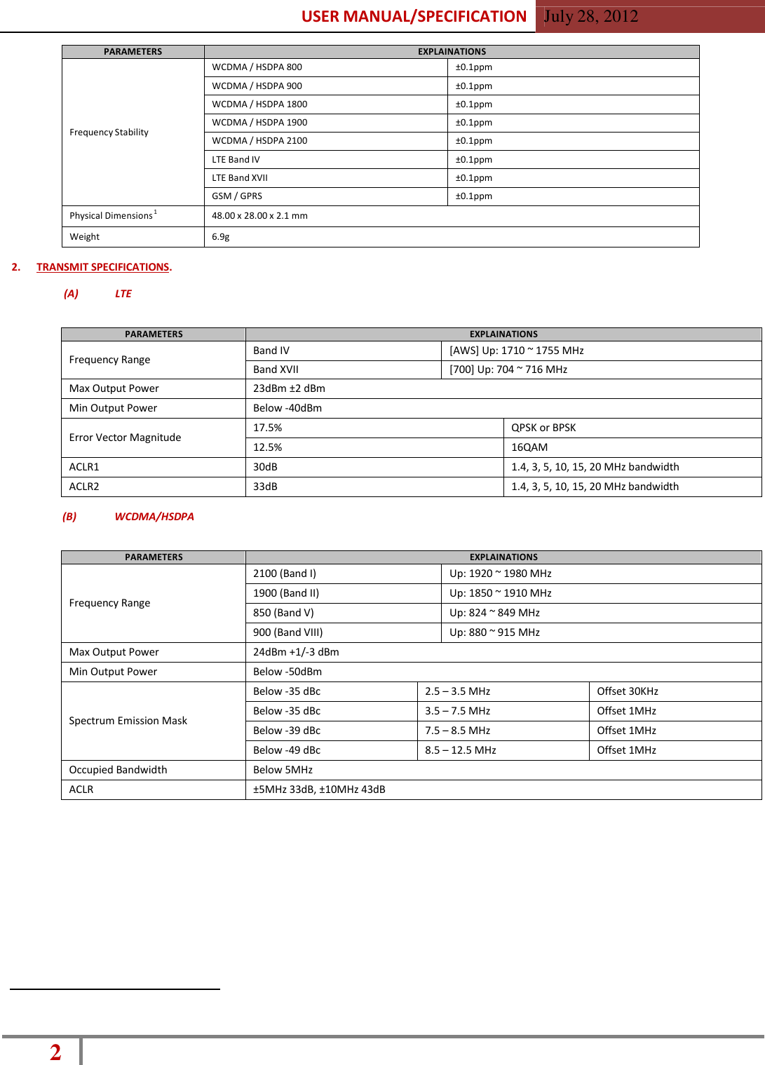 USER MANUAL/SPECIFICATION  July 28, 2012 2    PARAMETERS EXPLAINATIONS      Frequency Stability WCDMA / HSDPA 800 ±0.1ppm WCDMA / HSDPA 900 ±0.1ppm WCDMA / HSDPA 1800 ±0.1ppm WCDMA / HSDPA 1900 ±0.1ppm WCDMA / HSDPA 2100 ±0.1ppm LTE Band IV ±0.1ppm LTE Band XVII ±0.1ppm GSM / GPRS ±0.1ppm Physical Dimensions 1 48.00 x 28.00 x 2.1 mm Weight 6.9g  2.  TRANSMIT SPECIFICATIONS.  (A)  LTE   PARAMETERS EXPLAINATIONS  Frequency Range Band IV [AWS] Up: 1710 ~ 1755 MHz Band XVII [700] Up: 704 ~ 716 MHz Max Output Power 23dBm ±2 dBm Min Output Power Below -40dBm  Error Vector Magnitude 17.5% QPSK or BPSK 12.5% 16QAM ACLR1 30dB 1.4, 3, 5, 10, 15, 20 MHz bandwidth ACLR2 33dB 1.4, 3, 5, 10, 15, 20 MHz bandwidth  (B)  WCDMA/HSDPA   PARAMETERS EXPLAINATIONS   Frequency Range 2100 (Band I) Up: 1920 ~ 1980 MHz 1900 (Band II) Up: 1850 ~ 1910 MHz 850 (Band V) Up: 824 ~ 849 MHz 900 (Band VIII) Up: 880 ~ 915 MHz Max Output Power 24dBm +1/-3 dBm Min Output Power Below -50dBm   Spectrum Emission Mask Below -35 dBc 2.5 – 3.5 MHz Offset 30KHz Below -35 dBc 3.5 – 7.5 MHz Offset 1MHz Below -39 dBc 7.5 – 8.5 MHz Offset 1MHz Below -49 dBc 8.5 – 12.5 MHz Offset 1MHz Occupied Bandwidth Below 5MHz ACLR ±5MHz 33dB, ±10MHz 43dB 