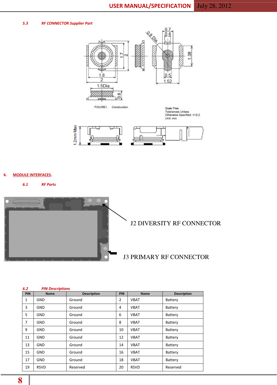 USER MANUAL/SPECIFICATION  July 28, 2012 8    5.3  RF CONNECTOR Supplier Part                             6.  MODULE INTERFACES.  6.1  RF Ports       J2 DIVERSITY RF CONNECTOR      J3 PRIMARY RF CONNECTOR      6.2  PIN Descriptions PIN Name Description PIN Name Description 1 GND Ground 2 VBAT Battery 3 GND Ground 4 VBAT Battery 5 GND Ground 6 VBAT Battery 7 GND Ground 8 VBAT Battery 9 GND Ground 10 VBAT Battery 11 GND Ground 12 VBAT Battery 13 GND Ground 14 VBAT Battery 15 GND Ground 16 VBAT Battery 17 GND Ground 18 VBAT Battery 19 RSVD Reserved 20 RSVD Reserved 