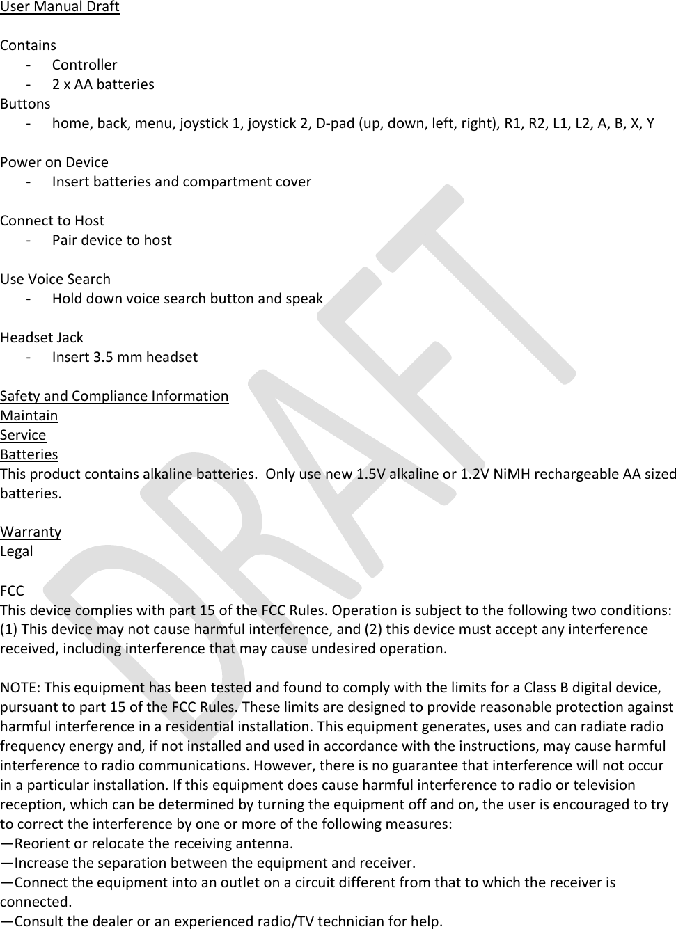     User Manual Draft   Contains - Controller  - 2 x AA batteries Buttons - home, back, menu, joystick 1, joystick 2, D-pad (up, down, left, right), R1, R2, L1, L2, A, B, X, Y  Power on Device - Insert batteries and compartment cover  Connect to Host - Pair device to host  Use Voice Search - Hold down voice search button and speak  Headset Jack - Insert 3.5 mm headset   Safety and Compliance Information Maintain Service Batteries This product contains alkaline batteries.  Only use new 1.5V alkaline or 1.2V NiMH rechargeable AA sized batteries.   Warranty Legal  FCC This device complies with part 15 of the FCC Rules. Operation is subject to the following two conditions: (1) This device may not cause harmful interference, and (2) this device must accept any interference received, including interference that may cause undesired operation.  NOTE: This equipment has been tested and found to comply with the limits for a Class B digital device, pursuant to part 15 of the FCC Rules. These limits are designed to provide reasonable protection against harmful interference in a residential installation. This equipment generates, uses and can radiate radio frequency energy and, if not installed and used in accordance with the instructions, may cause harmful interference to radio communications. However, there is no guarantee that interference will not occur in a particular installation. If this equipment does cause harmful interference to radio or television reception, which can be determined by turning the equipment off and on, the user is encouraged to try to correct the interference by one or more of the following measures: —Reorient or relocate the receiving antenna. —Increase the separation between the equipment and receiver. —Connect the equipment into an outlet on a circuit different from that to which the receiver is connected. —Consult the dealer or an experienced radio/TV technician for help. 