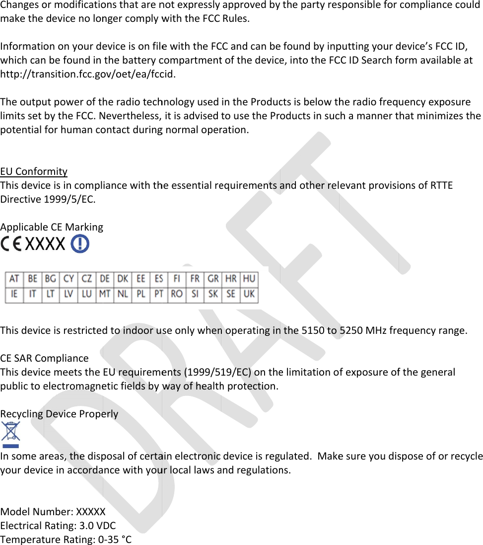   Changes or modifications that are not expressly approved by make the device no longer comply with the FCC Rules. Information on your device is on file with the FCC and can be found by inputting your device’s FCC ID, which can be found in the battery compartment of the devhttp://transition.fcc.gov/oet/ea/fccid. The output power of the radio technology used in the Products is below the radio frequency exposure limits set by the FCC. Nevertheless, it is advised to use the Productpotential for human contact during normal operation.  EU ConformityThis device is in compliance with the essential requirements and other relevant provisions of RTTE Directive 1999/5/EC. Applicable CE Marking  This device is restricted to indoor use only when operating in the 5150 to 5250 MHz frequency range. CE SAR Compliance This device meets the EU requirements (1999/519/EC) on the limitation of exposure of the general public to electromagnetic fields by Recycling Device Properly In some areas, the disposal of certain electronic device is regulated.  Make sure you dispose of or recycle your device in accordance with your local laws and regulations.  Model Number: Electrical Rating: 3.0 VDC Temperature Rating: 0 Changes or modifications that are not expressly approved by make the device no longer comply with the FCC Rules.Information on your device is on file with the FCC and can be found by inputting your device’s FCC ID, which can be found in the battery compartment of the devtransition.fcc.gov/oet/ea/fccid.The output power of the radio technology used in the Products is below the radio frequency exposure limits set by the FCC. Nevertheless, it is advised to use the Productpotential for human contact during normal operation.EU Conformity This device is in compliance with the essential requirements and other relevant provisions of RTTE Directive 1999/5/EC. Applicable CE Marking    This device is restricted to indoor use only when operating in the 5150 to 5250 MHz frequency range.CE SAR Compliance  This device meets the EU requirements (1999/519/EC) on the limitation of exposure of the general public to electromagnetic fields byRecycling Device ProperlyIn some areas, the disposal of certain electronic device is regulated.  Make sure you dispose of or recycle your device in accordance with your local laws and regulations.Model Number: XXXXXrical Rating: 3.0 VDC Temperature Rating: 0 Changes or modifications that are not expressly approved by make the device no longer comply with the FCC Rules.Information on your device is on file with the FCC and can be found by inputting your device’s FCC ID, which can be found in the battery compartment of the devtransition.fcc.gov/oet/ea/fccid.The output power of the radio technology used in the Products is below the radio frequency exposure limits set by the FCC. Nevertheless, it is advised to use the Productpotential for human contact during normal operation.This device is in compliance with the essential requirements and other relevant provisions of RTTE Applicable CE Marking This device is restricted to indoor use only when operating in the 5150 to 5250 MHz frequency range.This device meets the EU requirements (1999/519/EC) on the limitation of exposure of the general public to electromagnetic fields by way of health protection.Recycling Device Properly In some areas, the disposal of certain electronic device is regulated.  Make sure you dispose of or recycle your device in accordance with your local laws and regulations.XXXXX rical Rating: 3.0 VDC  Temperature Rating: 0-35 °C  Changes or modifications that are not expressly approved by make the device no longer comply with the FCC Rules.Information on your device is on file with the FCC and can be found by inputting your device’s FCC ID, which can be found in the battery compartment of the devtransition.fcc.gov/oet/ea/fccid. The output power of the radio technology used in the Products is below the radio frequency exposure limits set by the FCC. Nevertheless, it is advised to use the Productpotential for human contact during normal operation.This device is in compliance with the essential requirements and other relevant provisions of RTTE This device is restricted to indoor use only when operating in the 5150 to 5250 MHz frequency range.This device meets the EU requirements (1999/519/EC) on the limitation of exposure of the general way of health protection.In some areas, the disposal of certain electronic device is regulated.  Make sure you dispose of or recycle your device in accordance with your local laws and regulations. Changes or modifications that are not expressly approved by make the device no longer comply with the FCC Rules. Information on your device is on file with the FCC and can be found by inputting your device’s FCC ID, which can be found in the battery compartment of the device, into the FCC ID Search form available at The output power of the radio technology used in the Products is below the radio frequency exposure limits set by the FCC. Nevertheless, it is advised to use the Productpotential for human contact during normal operation. This device is in compliance with the essential requirements and other relevant provisions of RTTE  This device is restricted to indoor use only when operating in the 5150 to 5250 MHz frequency range.This device meets the EU requirements (1999/519/EC) on the limitation of exposure of the general way of health protection. In some areas, the disposal of certain electronic device is regulated.  Make sure you dispose of or recycle your device in accordance with your local laws and regulations. Changes or modifications that are not expressly approved by the party responsible for compliance could Information on your device is on file with the FCC and can be found by inputting your device’s FCC ID, ice, into the FCC ID Search form available at The output power of the radio technology used in the Products is below the radio frequency exposure limits set by the FCC. Nevertheless, it is advised to use the Products in such a manner that minimizes the This device is in compliance with the essential requirements and other relevant provisions of RTTE This device is restricted to indoor use only when operating in the 5150 to 5250 MHz frequency range.This device meets the EU requirements (1999/519/EC) on the limitation of exposure of the general  In some areas, the disposal of certain electronic device is regulated.  Make sure you dispose of or recycle your device in accordance with your local laws and regulations.  the party responsible for compliance could Information on your device is on file with the FCC and can be found by inputting your device’s FCC ID, ice, into the FCC ID Search form available at The output power of the radio technology used in the Products is below the radio frequency exposure s in such a manner that minimizes the This device is in compliance with the essential requirements and other relevant provisions of RTTE This device is restricted to indoor use only when operating in the 5150 to 5250 MHz frequency range.This device meets the EU requirements (1999/519/EC) on the limitation of exposure of the general In some areas, the disposal of certain electronic device is regulated.  Make sure you dispose of or recycle  the party responsible for compliance could Information on your device is on file with the FCC and can be found by inputting your device’s FCC ID, ice, into the FCC ID Search form available at The output power of the radio technology used in the Products is below the radio frequency exposure s in such a manner that minimizes the This device is in compliance with the essential requirements and other relevant provisions of RTTE This device is restricted to indoor use only when operating in the 5150 to 5250 MHz frequency range.This device meets the EU requirements (1999/519/EC) on the limitation of exposure of the general In some areas, the disposal of certain electronic device is regulated.  Make sure you dispose of or recycle   the party responsible for compliance could Information on your device is on file with the FCC and can be found by inputting your device’s FCC ID, ice, into the FCC ID Search form available at The output power of the radio technology used in the Products is below the radio frequency exposure s in such a manner that minimizes the This device is restricted to indoor use only when operating in the 5150 to 5250 MHz frequency range. This device meets the EU requirements (1999/519/EC) on the limitation of exposure of the general In some areas, the disposal of certain electronic device is regulated.  Make sure you dispose of or recycle 