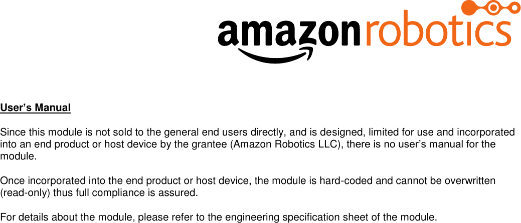   User’s Manual Since this module is not sold to the general end users directly, and is designed, limited for use and incorporated into an end product or host device by the grantee (Amazon Robotics LLC), there is no user’s manual for the module. Once incorporated into the end product or host device, the module is hard-coded and cannot be overwritten (read-only) thus full compliance is assured.  For details about the module, please refer to the engineering specification sheet of the module.    