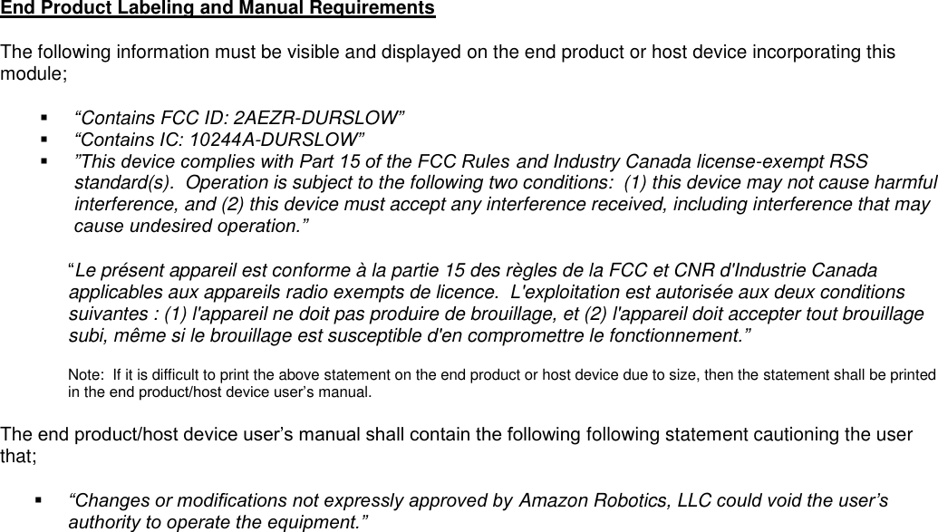 End Product Labeling and Manual Requirements The following information must be visible and displayed on the end product or host device incorporating this module;  “Contains FCC ID: 2AEZR-DURSLOW”  “Contains IC: 10244A-DURSLOW”  ”This device complies with Part 15 of the FCC Rules and Industry Canada license-exempt RSS standard(s).  Operation is subject to the following two conditions:  (1) this device may not cause harmful interference, and (2) this device must accept any interference received, including interference that may cause undesired operation.” “Le présent appareil est conforme à la partie 15 des règles de la FCC et CNR d&apos;Industrie Canada applicables aux appareils radio exempts de licence.  L&apos;exploitation est autorisée aux deux conditions suivantes : (1) l&apos;appareil ne doit pas produire de brouillage, et (2) l&apos;appareil doit accepter tout brouillage subi, même si le brouillage est susceptible d&apos;en compromettre le fonctionnement.”  Note:  If it is difficult to print the above statement on the end product or host device due to size, then the statement shall be printed in the end product/host device user’s manual.   The end product/host device user’s manual shall contain the following following statement cautioning the user that;  “Changes or modifications not expressly approved by Amazon Robotics, LLC could void the user’s authority to operate the equipment.”       