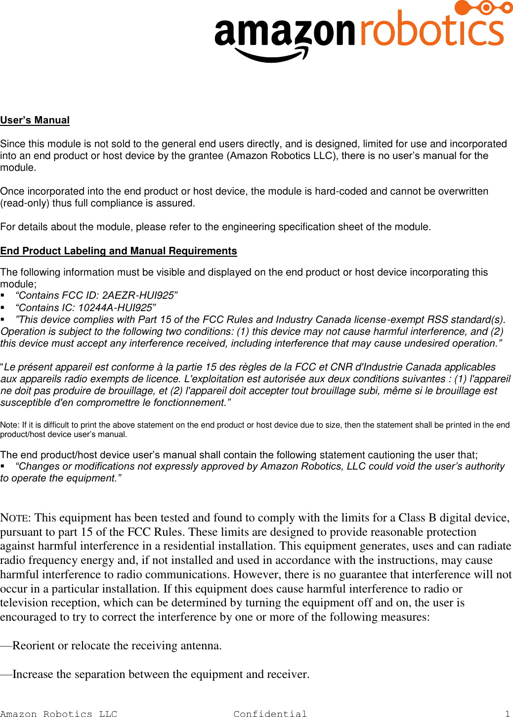   Amazon Robotics LLC Confidential  1   User’s Manual   Since this module is not sold to the general end users directly, and is designed, limited for use and incorporated into an end product or host device by the grantee (Amazon Robotics LLC), there is no user’s manual for the module.   Once incorporated into the end product or host device, the module is hard-coded and cannot be overwritten (read-only) thus full compliance is assured.   For details about the module, please refer to the engineering specification sheet of the module.   End Product Labeling and Manual Requirements  The following information must be visible and displayed on the end product or host device incorporating this module;  “Contains FCC ID: 2AEZR-HUI925”  “Contains IC: 10244A-HUI925”  ”This device complies with Part 15 of the FCC Rules and Industry Canada license-exempt RSS standard(s). Operation is subject to the following two conditions: (1) this device may not cause harmful interference, and (2) this device must accept any interference received, including interference that may cause undesired operation.”   “Le présent appareil est conforme à la partie 15 des règles de la FCC et CNR d&apos;Industrie Canada applicables aux appareils radio exempts de licence. L&apos;exploitation est autorisée aux deux conditions suivantes : (1) l&apos;appareil ne doit pas produire de brouillage, et (2) l&apos;appareil doit accepter tout brouillage subi, même si le brouillage est susceptible d&apos;en compromettre le fonctionnement.”   Note: If it is difficult to print the above statement on the end product or host device due to size, then the statement shall be printed in the end product/host device user’s manual.   The end product/host device user’s manual shall contain the following statement cautioning the user that;  “Changes or modifications not expressly approved by Amazon Robotics, LLC could void the user’s authority to operate the equipment.”   NOTE: This equipment has been tested and found to comply with the limits for a Class B digital device, pursuant to part 15 of the FCC Rules. These limits are designed to provide reasonable protection against harmful interference in a residential installation. This equipment generates, uses and can radiate radio frequency energy and, if not installed and used in accordance with the instructions, may cause harmful interference to radio communications. However, there is no guarantee that interference will not occur in a particular installation. If this equipment does cause harmful interference to radio or television reception, which can be determined by turning the equipment off and on, the user is encouraged to try to correct the interference by one or more of the following measures: —Reorient or relocate the receiving antenna. —Increase the separation between the equipment and receiver. 