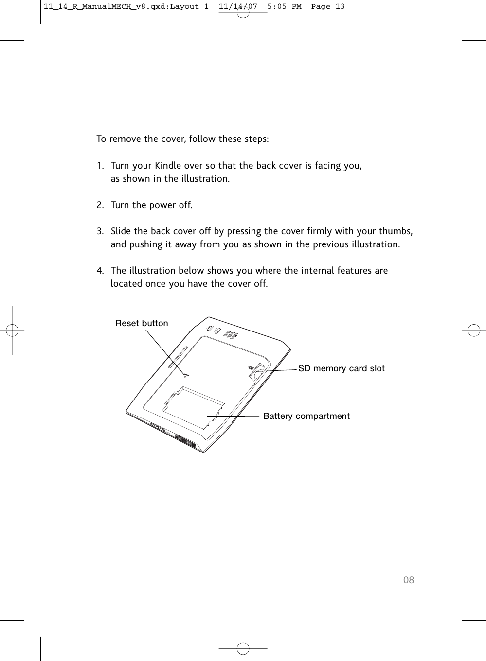 To remove the cover, follow these steps:1. Turn your Kindle over so that the back cover is facing you,as shown in the illustration.2. Turn the power off.3. Slide the back cover off by pressing the cover firmly with your thumbs,and pushing it away from you as shown in the previous illustration.4. The illustration below shows you where the internal features arelocated once you have the cover off.08SD memory card slotBattery compartmentReset button11_14_R_ManualMECH_v8.qxd:Layout 1  11/14/07  5:05 PM  Page 13