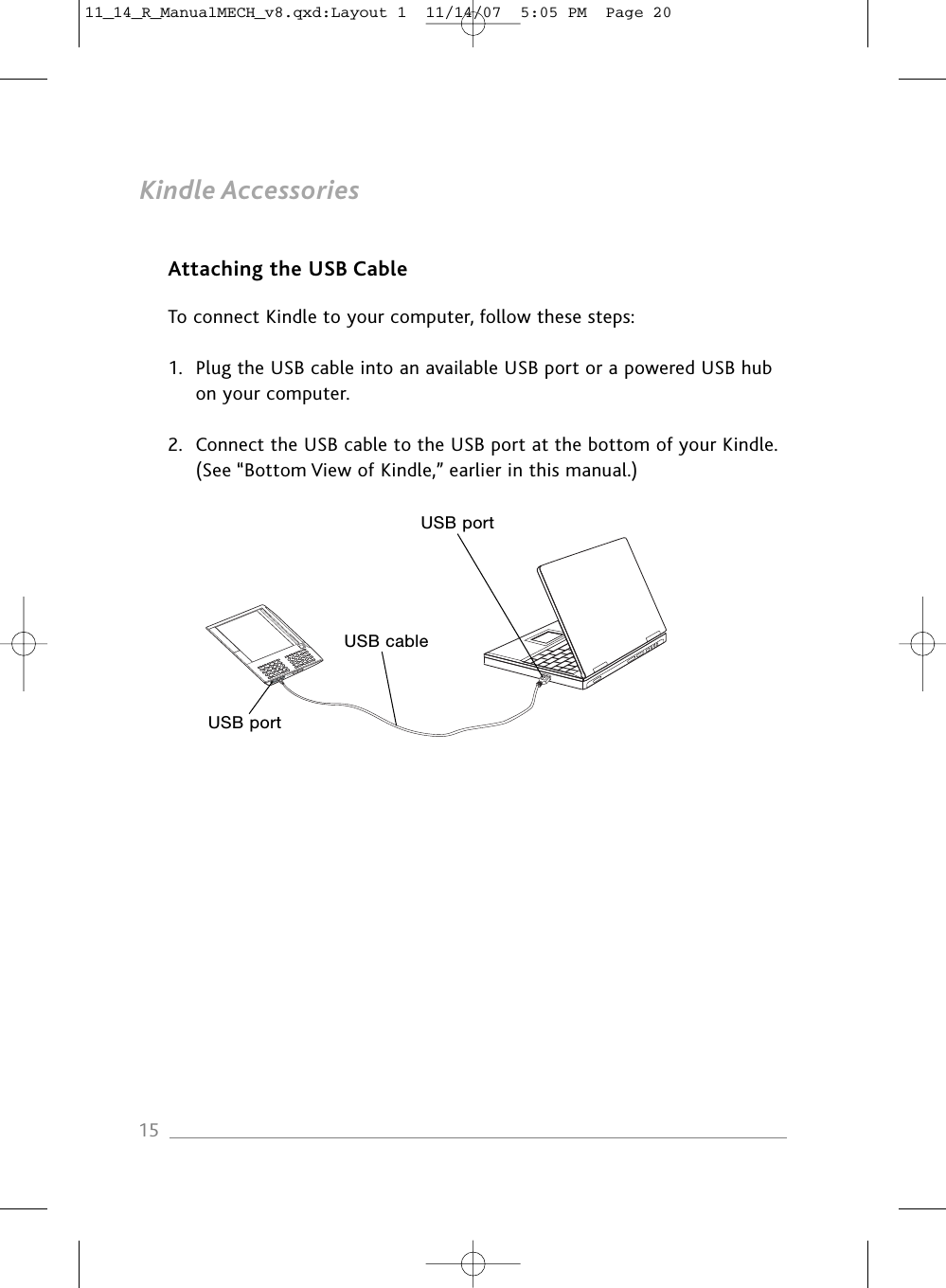 Kindle AccessoriesAttaching the USB CableTo connect Kindle to your computer, follow these steps:1. Plug the USB cable into an available USB port or a powered USB hub on your computer.2. Connect the USB cable to the USB port at the bottom of your Kindle. (See “Bottom View of Kindle,” earlier in this manual.)15USB portUSB cableUSB port11_14_R_ManualMECH_v8.qxd:Layout 1  11/14/07  5:05 PM  Page 20