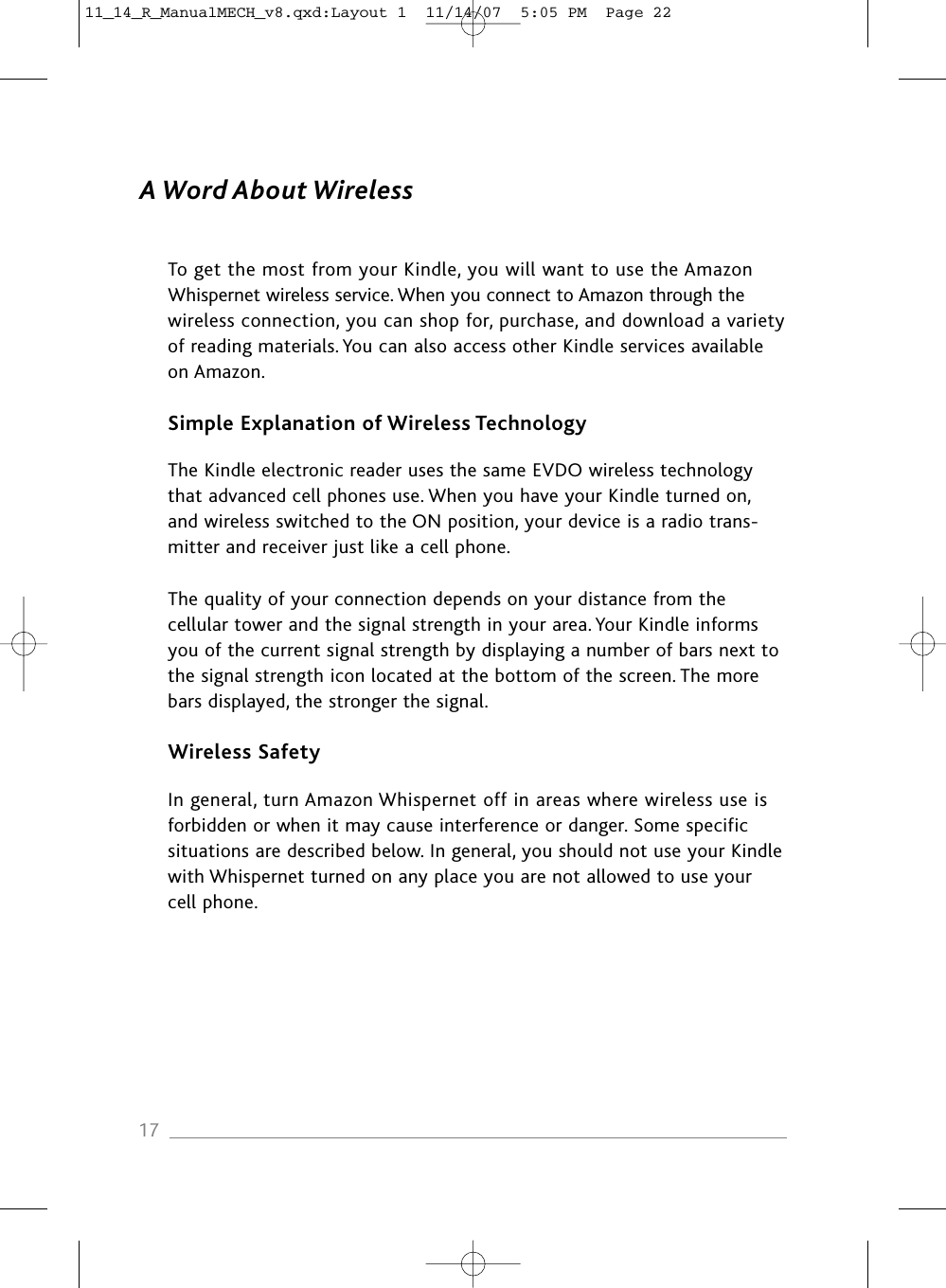 A Word About WirelessTo get the most from your Kindle, you will want to use the Amazon Whispernet wireless service. When you connect to Amazon through the wireless connection, you can shop for, purchase, and download a variety of reading materials. You can also access other Kindle services available on Amazon.Simple Explanation of Wireless TechnologyThe Kindle electronic reader uses the same EVDO wireless technology that advanced cell phones use. When you have your Kindle turned on, and wireless switched to the ON position, your device is a radio trans-mitter and receiver just like a cell phone.The quality of your connection depends on your distance from the cellular tower and the signal strength in your area. Your Kindle informs you of the current signal strength by displaying a number of bars next to the signal strength icon located at the bottom of the screen. The more bars displayed, the stronger the signal.Wireless SafetyIn general, turn Amazon Whispernet off in areas where wireless use is forbidden or when it may cause interference or danger. Some specific situations are described below. In general, you should not use your Kindlewith Whispernet turned on any place you are not allowed to use your cell phone.1711_14_R_ManualMECH_v8.qxd:Layout 1  11/14/07  5:05 PM  Page 22