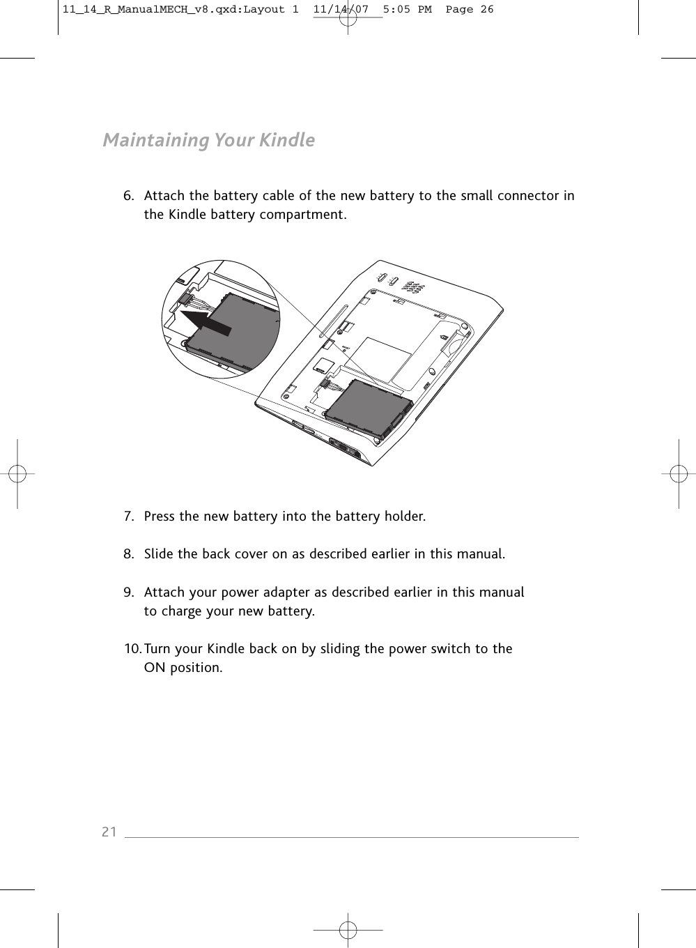 Maintaining Your Kindle6. Attach the battery cable of the new battery to the small connector inthe Kindle battery compartment.7. Press the new battery into the battery holder.8. Slide the back cover on as described earlier in this manual.9. Attach your power adapter as described earlier in this manual to charge your new battery.10.Turn your Kindle back on by sliding the power switch to the ON position.2111_14_R_ManualMECH_v8.qxd:Layout 1  11/14/07  5:05 PM  Page 26