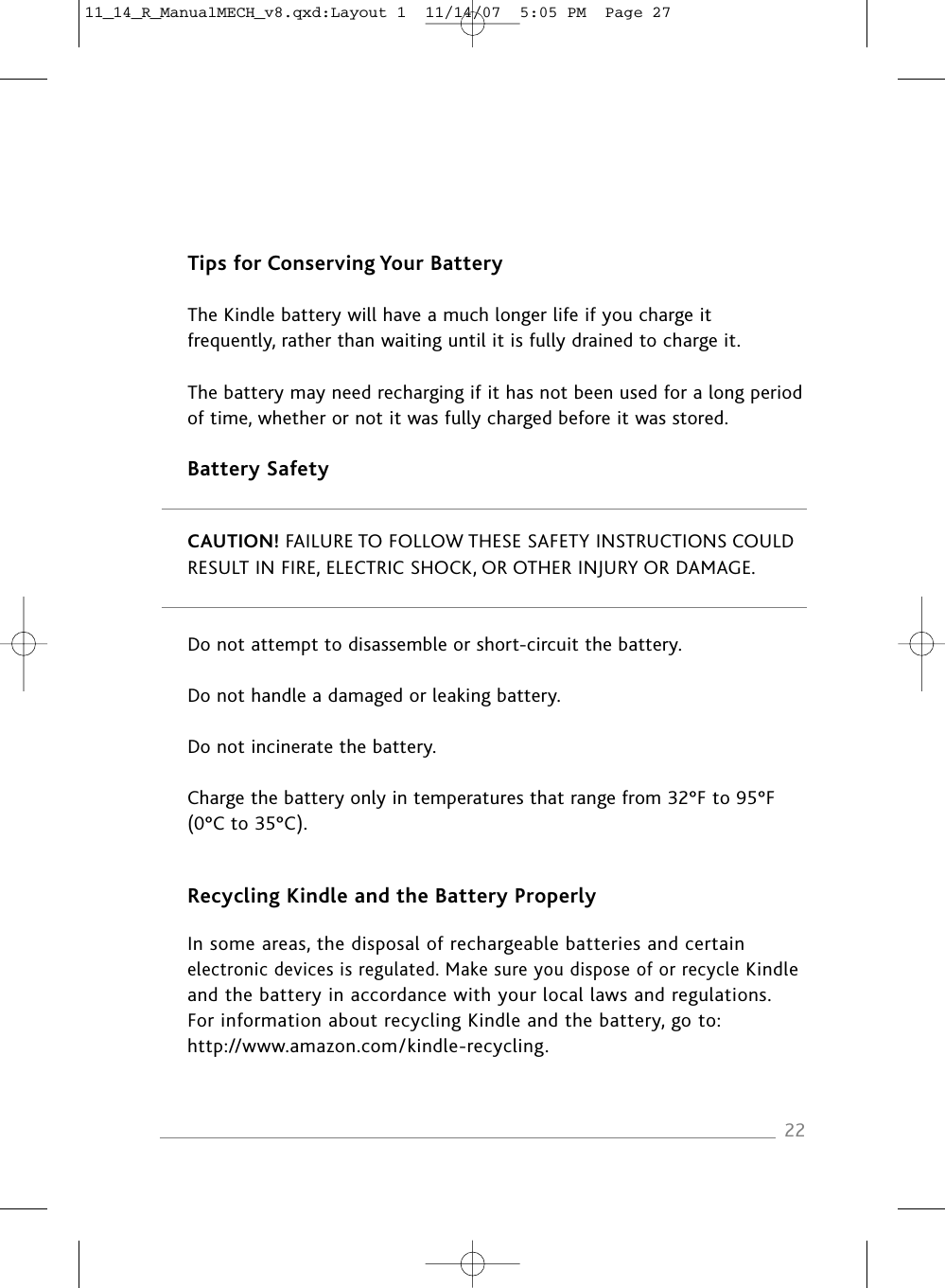 Tips for Conserving Your BatteryThe Kindle battery will have a much longer life if you charge itfrequently, rather than waiting until it is fully drained to charge it.The battery may need recharging if it has not been used for a long period of time, whether or not it was fully charged before it was stored.Battery SafetyCAUTION! FAILURE TO FOLLOW THESE SAFETY INSTRUCTIONS COULD RESULT IN FIRE, ELECTRIC SHOCK, OR OTHER INJURY OR DAMAGE.Do not attempt to disassemble or short-circuit the battery.Do not handle a damaged or leaking battery.Do not incinerate the battery.Charge the battery only in temperatures that range from 32°F to 95°F (0°C to 35°C).Recycling Kindle and the Battery ProperlyIn some areas, the disposal of rechargeable batteries and certain electronic devices is regulated. Make sure you dispose of or recycle Kindle and the battery in accordance with your local laws and regulations. For information about recycling Kindle and the battery, go to: http://www.amazon.com/kindle-recycling.2211_14_R_ManualMECH_v8.qxd:Layout 1  11/14/07  5:05 PM  Page 27