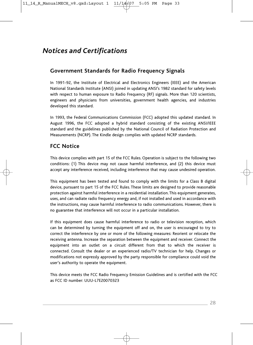 Notices and CertificationsGovernment Standards for Radio Frequency SignalsIn  1991-92,  the  Institute  of  Electrical  and  Electronics  Engineers  (IEEE)  and  the  AmericanNational Standards Institute (ANSI) joined in updating ANSI’s 1982 standard for safety levelswith respect to human exposure to Radio Frequency (RF) signals. More than 120 scientists,engineers  and  physicians  from  universities,  government  health  agencies,  and  industries developed this standard.In 1993, the Federal Communications Commission (FCC) adopted this updated standard. InAugust  1996,  the  FCC  adopted  a  hybrid  standard  consisting  of  the  existing  ANSI/IEEEstandard and the guidelines published by the National Council of Radiation Protection andMeasurements (NCRP). The Kindle design complies with updated NCRP standards.FCC NoticeThis device complies with part 15 of the FCC Rules. Operation is subject to the following two conditions:  (1) This  device  may  not  cause  harmful  interference,  and  (2)  this  device  must accept any interference received, including interference that may cause undesired operation.This equipment  has  been tested and found to  comply  with  the  limits for a Class  B  digital device, pursuant to part 15 of the FCC Rules. These limits are designed to provide reasonable protection against harmful interference in a residential installation. This equipment generates,uses, and can radiate radio frequency energy and, if not installed and used in accordance withthe instructions, may cause harmful interference to radio communications. However, there isno guarantee that interference will not occur in a particular installation.If  this  equipment  does  cause  harmful  interference  to  radio  or  television  reception,  whichcan be determined  by  turning  the  equipment off and  on,  the user is encouraged to  try to correct the interference by one or more of the following measures: Reorient or relocate thereceiving antenna. Increase the separation between the equipment and receiver. Connect theequipment  into  an  outlet  on  a  circuit  different  from  that  to  which  the  receiver  is connected. Consult  the  dealer  or  an experienced  radio/TV  technician  for help. Changes ormodifications not expressly approved by the party responsible for compliance could void theuser‘s authority to operate the equipment.This device meets the FCC Radio Frequency Emission Guidelines and is certified with the FCCas FCC ID number: UUU-L7E200703232811_14_R_ManualMECH_v8.qxd:Layout 1  11/14/07  5:05 PM  Page 33