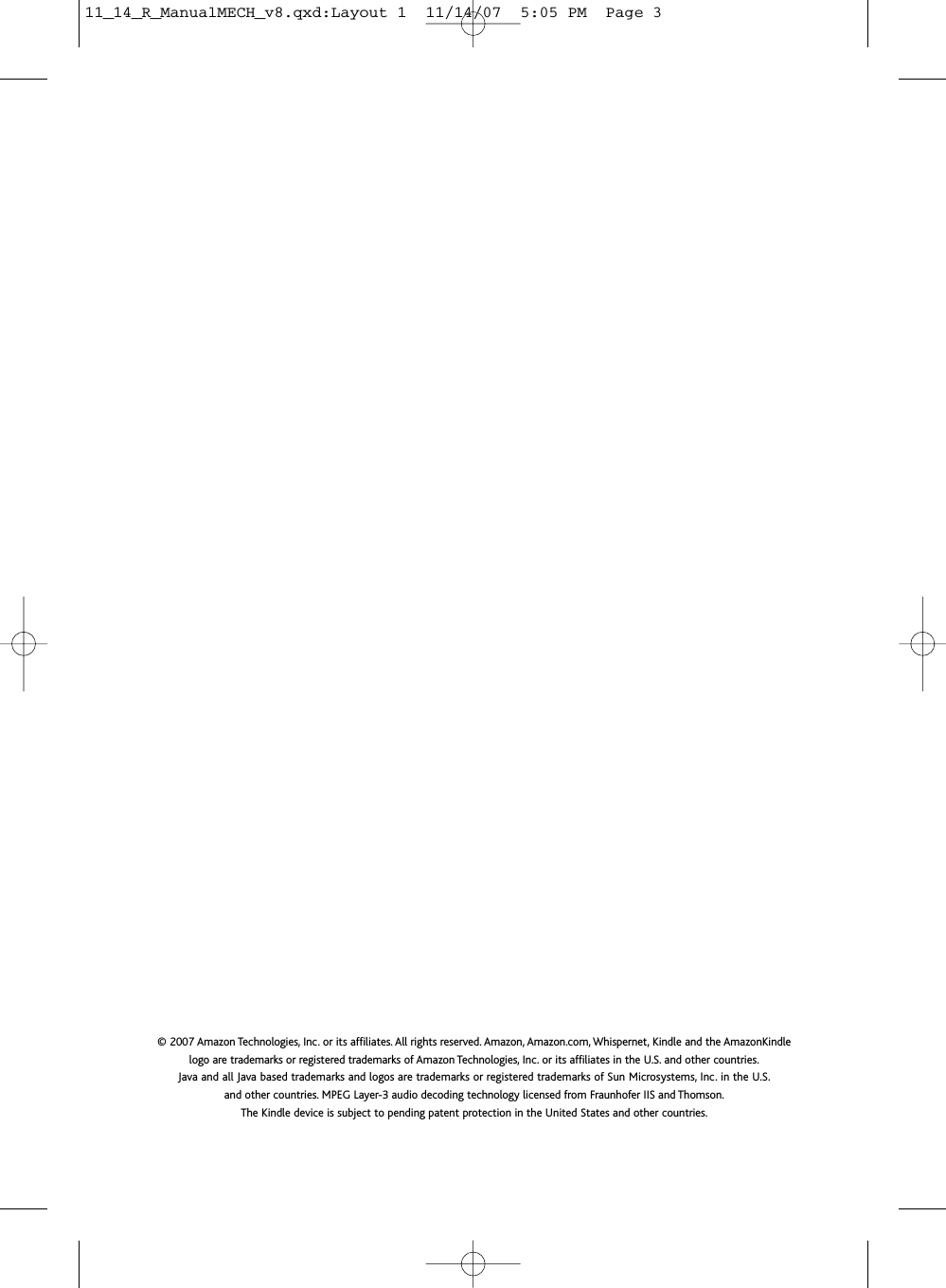 P/N - 3A2200100-G6T-N© 2007 Amazon Technologies, Inc. or its affiliates. All rights reserved. Amazon, Amazon.com, Whispernet, Kindle and the AmazonKindlelogo are trademarks or registered trademarks of Amazon Technologies, Inc. or its affiliates in the U.S. and other countries.Java and all Java based trademarks and logos are trademarks or registered trademarks of Sun Microsystems, Inc. in the U.S.and other countries. MPEG Layer-3 audio decoding technology licensed from Fraunhofer IIS and Thomson.The Kindle device is subject to pending patent protection in the United States and other countries.11_14_R_ManualMECH_v8.qxd:Layout 1  11/14/07  5:05 PM  Page 3