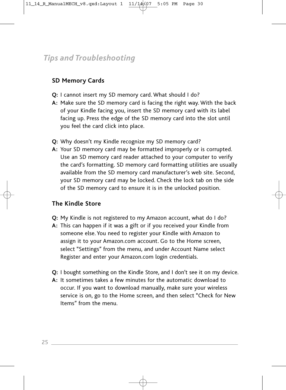 Tips and TroubleshootingSD Memory CardsQ: I cannot insert my SD memory card. What should I do?A: Make sure the SD memory card is facing the right way. With the back of your Kindle facing you, insert the SD memory card with its label facing up. Press the edge of the SD memory card into the slot until you feel the card click into place.Q: Why doesn’t my Kindle recognize my SD memory card?A: Your SD memory card may be formatted improperly or is corrupted. Use an SD memory card reader attached to your computer to verify the card’s formatting. SD memory card formatting utilities are usually available from the SD memory card manufacturer’s web site. Second, your SD memory card may be locked. Check the lock tab on the side of the SD memory card to ensure it is in the unlocked position.The Kindle StoreQ: My Kindle is not registered to my Amazon account, what do I do?A: This can happen if it was a gift or if you received your Kindle from someone else. You need to register your Kindle with Amazon to assign it to your Amazon.com account. Go to the Home screen, select “Settings” from the menu, and under Account Name select Register and enter your Amazon.com login credentials.Q: I bought something on the Kindle Store, and I don’t see it on my device.A: It sometimes takes a few minutes for the automatic download to occur. If you want to download manually, make sure your wireless service is on, go to the Home screen, and then select “Check for NewItems” from the menu.2511_14_R_ManualMECH_v8.qxd:Layout 1  11/14/07  5:05 PM  Page 30