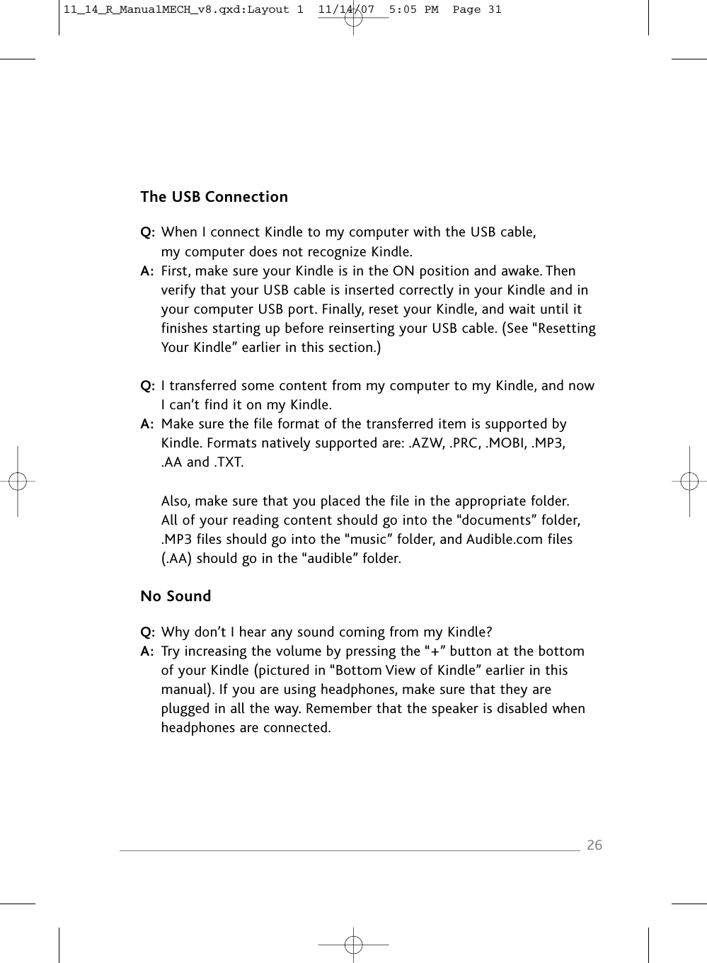 The USB ConnectionQ: When I connect Kindle to my computer with the USB cable, my computer does not recognize Kindle.A: First, make sure your Kindle is in the ON position and awake. Then verify that your USB cable is inserted correctly in your Kindle and in your computer USB port. Finally, reset your Kindle, and wait until it finishes starting up before reinserting your USB cable. (See “Resetting Your Kindle” earlier in this section.)Q: I transferred some content from my computer to my Kindle, and now I can’t find it on my Kindle.A: Make sure the file format of the transferred item is supported by Kindle. Formats natively supported are: .AZW, .PRC, .MOBI, .MP3, .AA and .TXT.Also, make sure that you placed the file in the appropriate folder. All of your reading content should go into the “documents” folder, .MP3 files should go into the “music” folder, and Audible.com files (.AA) should go in the “audible” folder.No SoundQ: Why don’t I hear any sound coming from my Kindle?A: Try increasing the volume by pressing the “+” button at the bottom of your Kindle (pictured in “Bottom View of Kindle” earlier in this manual). If you are using headphones, make sure that they are plugged in all the way. Remember that the speaker is disabled when headphones are connected.2611_14_R_ManualMECH_v8.qxd:Layout 1  11/14/07  5:05 PM  Page 31